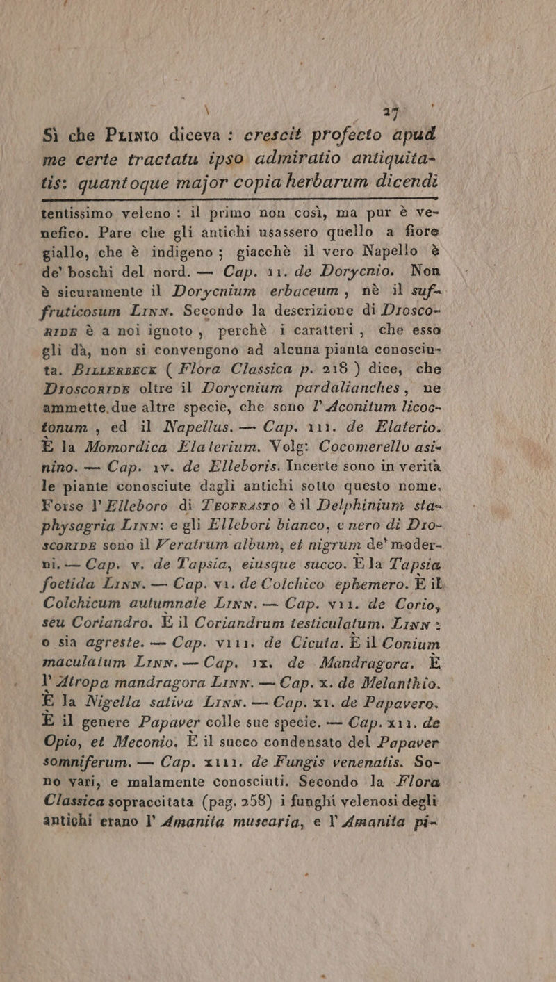 \ 25: } Sì che PLixro diceva : crescit profecto apud me certe tractatu ipso admiratio antiquita- tis: quantoque major copia herbarum dicendi ____—_ _ _m_—'e—I &lt;uULu-KÒÙ-- bb @-p©-eee-é-iéhhubdiÈèhdUUUqL«bIIÈA tentissimo veleno : il primo non così, ma pur è ve- nefico. Pare che gli antichi usassero quello a fiore giallo, che è indigeno; giacchè il vero Napello è de' boschi del nord. — Cap. 11. de Dorycnio. Non è sicuramente il Dorycnium erbaceum, nè il suf=. fruticosum Linwn. Secondo la descrizione di Drosco- RIDE è a noi ignoto, perchè i caratteri, che essa gli dà, non si convengono ad alcuna pianta conosciu- ta. Brrrersecx ( Flora Classica p. 2:8 ) dice, che Dioscorine oltre il Dorycnium pardalianches, ne ammette, due altre specie, che sono /° Aconitum licoc- tonum , ed il Napellus. — Cap. 111. de Elaterio. È la Momordica Elaterium. Volg: Cocomerello asi» nino. — Cap. v. de Elleboris. Incerte sono in verita le piante conosciute dagli antichi sotto questo nome. Forse l’Elleboro di SR è il Delphinium sta= physagria Linn: e gli Ellebori bianco, e nero di Dro- scoRIDE sono il Z'eratrum album, et nigrum de moder- ni. — Cap. v. de l'apsia, elusque succo. È la T'apsia foetida Linn. — Cap. va. de Colchico ephemero. È il Colchicum autumnale Lrnn.— Cap. vii. de Corio, seu Coriandro. È il Coriandrum testiculatum. Linn : o sia agreste. — Cap. vii. de Cicuta. È il Conium maculaium Lrnn.— Cap. 1x. de Mandragora. È 1’ Atropa mandragora Linn. — Cap. x. de Melanthio. È la Nigella sativa Linn. — Cap. x1. de Papavero. È il genere Papaver colle sue specie. — Cap. x11. de Opio, et Meconio. È il succo condensato del Papaver somniferum. — Cap. x\11. de Fungis venenatis. So- no vari, e malamente conosciuti. Secondo la -F/ora Classica sopraccitata (pag. 258) i funghi velenosi degli antichi erano l’ Amanita muscaria, e l' Amanita pi-