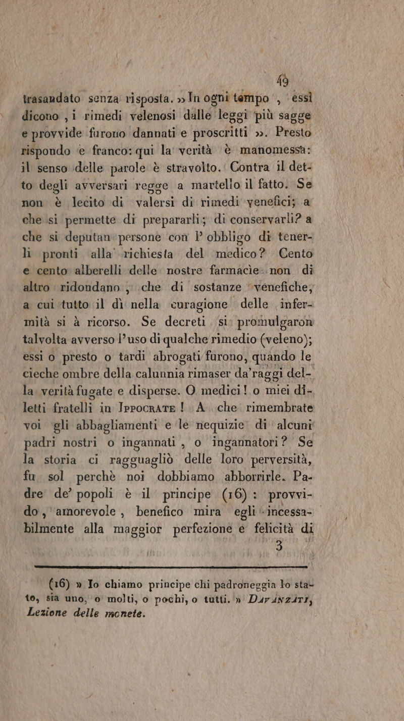 19 trasaadato senza risposta. » Tn ogni tempo , essì dicono , i rimedi velenosi dalle leggi ‘più sagge e provvide furono dannati e proscritt ». Presto rispondo e franco: qui la' verità è manomessa: il senso idelle parole è stravolto. Contra il det- to degli avversari regge a martello il fatto. Se non è lecito di valersi di rimedi venefici; a che si permette di prepararli; di conservarli? a che si deputanpersone ‘con } obbligo di tener- lì pronti alla’ richiesta del medico? Cento e cento alberelli delle nostre farmacìe:.non dì altro. ridondano , che di sostanze ‘venefiche, a cui tutto il dì nella curagione delle infer- mità sì à ricorso. Se decreti, sì; promulgaron talvolta avverso l’uso di qualche rimedio (veleno); essi o presto o tardi abrogati furono, quando le cieche ombre della LdaR A rimaser da’ raggi del- la. verità fugate e disperse. O. medici! o miei di- letti fratelli in IppocraTE ! A. che rimembrate voi ‘gli abbagliamenti e ‘le nequizie di alcuni padri nostri o ingannati , o ingannatori? Se la storia ci ragguagliò delle loro perversità, fu. sol perchè noi dobbiamo abborrirle. Pa- dre de’ popoli è il principe (16) : provvi- do, amorevole , benefico mira egli «incessa- bilmente alla maggior perfezione € felicità di 5 (16) » To chiamo principe chi padroneggia lo sta- to, sia uno, o' molti, o pochi, o tutti. »' Dur4N247I, Lezione delle monete.