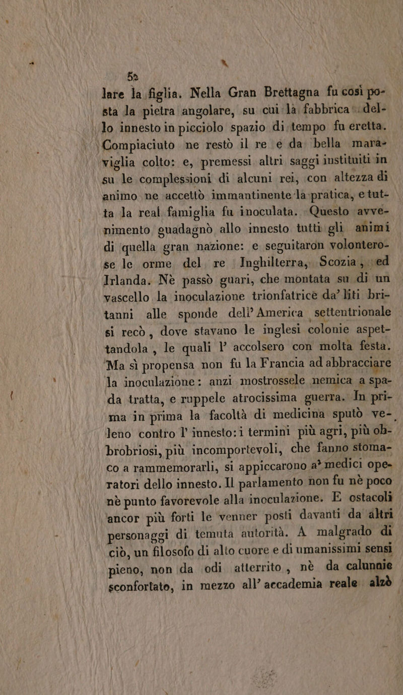 LS 5a | late la.figlia. Nella Gran Brettagna fu così po- sta la pietra angolare, su cui :la, fabbrica *.del- lo innesto in picciolo spazio di.tempo fu eretta. \ Compiaciuto ne restò il re é da. bella mara- ‘viglia colto: e, premessi. altri. saggi instituiti in su le complessioni di alcuni rei, con altezza di animo ne accettò immantinente la pratica, e tut- ta Ja real famiglia fu inoculata. Questo avve- ‘nimento, guadagnò allo innesto tutti gli animi di ‘quella gran nazione: e seguitaron volontero- se le orme del, re | Inghilterra, Scozia, ved Irlanda. Nè passò guari, che montata su di un vascello la inoculazione trionfatricè da? liti bri- tanni alle sponde deli’ America settentrionale si recò, dove stavano le inglesi colonie aspet- tandola , le quali l accolsero con molta festa. Ma sì propensa non fu la Francia ad abbracciare la inoculazione : anzi. mostrossele nemica a spa- da tratta, e ruppele atrocissima guerra. In pri- ma in prima la facoltà di medicina sputò ve-, leno contro l' innesto:i termini più agri, più ob- brobriosi, più incomportevoli, che fanno stoma- co a rammemorarli, si appiccarono a* medici ope» ratori dello innesto. Il parlamento non fu nè poco nè punto favorevole alla inoculazione. E ostacoli ‘ancor più forti le venner posti davanti da ‘altri personaggi di temuta autorità. A malgrado di ciò, un filosofo di alto cuore e di umanissimi sensi pieno, non ida odi atterrito, nè da calunnie sconfortato, in mezzo all’ accademia reale alzò —