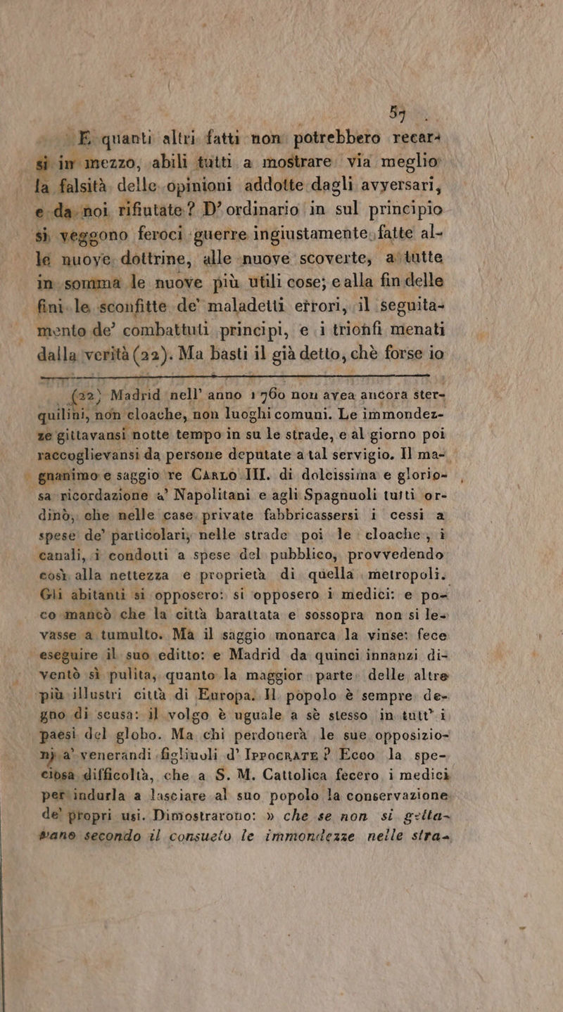 i | Bai E quanti altri. fatti non potrebbero recarà | Si im mezzo, abili tutti a mostrare. via meglio la falsità delle. opinioni addotte dagli avyersari, eda. noi rifiutate? D’ ordinario ‘in sul principio sì veggono feroci guerre ingiustamente, fatte al- le nuove dottrine, alle nuove scoverte, aòtutte in somma le nuove più utili cose; ealla fin delle fini. le sconfitte de’ maladetti eîrori, il seguita- mento de’ combattuti principi, e i trionfi menati dalla verità (22). Ma Basti il già detto, chè forse io ) Madrid ‘nell’ anno 1 760 non avea ancora ster= quiliai, non ‘eloache, non luoghi comuni. Le im mondez- ze gittavansi notte tempo in su le strade, e al giorno poi raccoglievansi da persone deputate a tal servigio. Il ma-, | gnanimo'e saggio re Carro III. di dolcissima e glorio- sa ricordazione «a Napolitani e agli Spagnuoli tuiti or- dinò, che nelle case. private Lal zioni i cessi a spese de’ particolari; nelle strade poi le cloache; i canali, i condotti a spese del pubblico, provvedendo così alla nettezza e proprietà di quella. metropoli. Gli abitanti si opposero: si opposero ì medici: e po co mancò che la città barattata e sossopra non si le- vasse a tumulto. Ma il saggio monarca la vinse: fece eseguire il suo editto: e Madrid da quinci innanzi di- ventò sì pulita, quanto la maggior. parte. delle altre ‘più illustri città di Europa. Il popolo è sempre de» gno di scusa: il volgo è uguale a sè stesso in.tutt’ i paesi del globo. Ma chi perdonerà le sue. opposizio- n}. a venerandi ;figliuoli d' Ippocrate ? Ecco la spe- ciosa difficoltà, che a S. M. Cattolica fecero i medici per indurla a lasciare al suo popolo la conservazione. de’ propri usi. Dimostrarono: » che se non si. gelta- wano secondo il consueto le immontezze nelle stra-