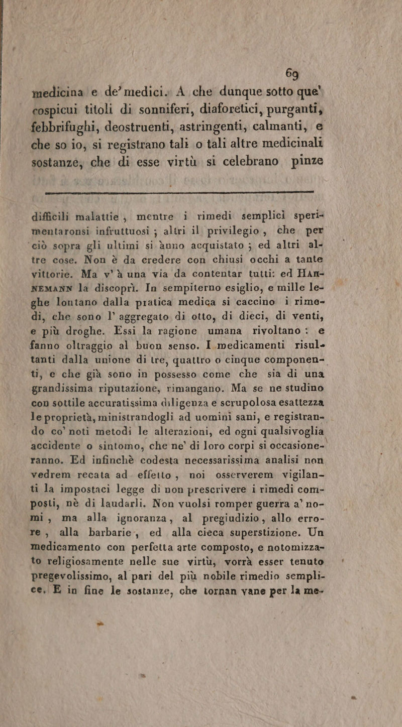 medicina e de’ medici. A che dunque sotto que cospicui titoli di sonniferi, diaforetici, purganti, febbrifughi, deostruenti, astringenti, calmanti, e che so io, si registrano tali 0 tali altre medicinali sostanze, che di esse virtù si celebrano pinze difficili malattie, mentre i rimedi semplicì speri: mentaronsi infruttuosi ; altri il privilegio, che. per ‘ciò sopra gli ultimi si. ànno acquistato ; ed altri al- tre cose. Non è da eredere con chiusi occhi a tante vittorie. Ma v’ è una via da contentar tutti: ed Han- NEMANN la discoprì. In sempiterno esiglio, e mille le- ghe lontano dalla pratica medica si caccino i rime- di, che sono l’ aggregato di otto, di dieci, di venti, e più droghe. Essi la ragione umana rivoltano : e fanno oltraggio al buon senso. I.medicamenti risul tanti dalla unione di tre, quattro o cinque componen- ti, e che già sono in possesso come che sia di una grandissima riputazione, rimangano. Ma se ne studino con sottile accuratissima diligenza e scrupolosa esattezza le proprietà, ministrandogli ad uomini sani, e registran- do co’ noti metodi le alterazioni, ed ogni qualsivoglia accidente o sintomo, che ne’ di loro corpi si occasione- ranno. Ed infinchè codesta necessarissima analisi non vedrem recata ad. effetto, noi osserverem vigilan- ti la impostaci legge di non prescrivere i rimedi com- posti, nè di laudarli. Non vuolsi romper guerra a’ no- mi, ma alla ignoranza, al pregiudizio, allo erro- re, alla barbarie, ed alla cieca superstizione. Un medicamento con perfetta arte composto, e notomizza- to religiosamente nelle sue virtù, vorrà esser tenuto pregevolissimo, al pari del più nobile rimedio sempli- ce, E in fine le sostanze, che tornan vane per la me-