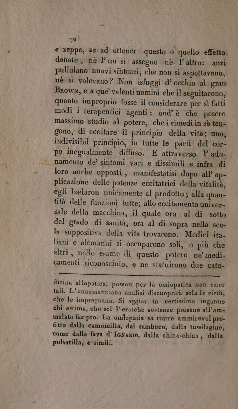 10 e zeppe, se ad ottener‘ questo o quello effetto. donate , nè Pun si assegue nè l’altro: anzi pullulano nuovi sintomi, che non si aspettavano, nè (si volevano? Non isfuggì d’ occhio al. gran quanto improprio fosse il considerare per sì fatti &gt; modi i terapeutici agenti: ond’è che posero massimo studio al potere, cheirimediin sè ten- gono, di eccitare il principio della vità; uno, indivisibil principio, in tutte le parti del cor- po inegualmente diffuso. E attraverso Y adu- namento de’ sintomi vari e dissimili e infra di loro anche opposti, manifestatisi dopo all’ ap- plicazione delle potenze eccitatrici della vitalità, egli badaron unicamente al prodotto ; alla quan- lità delle funzioni tutte; allo eccitamento univer- sale della macchina, il quale ora. al di sotto del grado di sanità, ora al di sopra nella sca- la suppositiva della vita trovarono. Medici ita- liani e alemanni si occuparono soli, o più che altri, nello esame di questo potere ne’ medi- camenti riconosciuto, e ne statuirono due cate- ill pig i ite e I dicina allopatica; posson per la omiopatica non esser tali. L’annemariniana analisi discuoprirà sola le virtù, che le impregnano. Si aggira. in ‘certissimo inganno chi estima, che sol l’ eroiche sostanze possano all’am- malato far:pro. La omlopatia sa trarre ammirevol pro- fitto dalla camomilla, dal sambuco, dalla tussilagine, come dalla fava d’ Iexazio, dalla china-china , dalla pulsatilla, e‘simili.