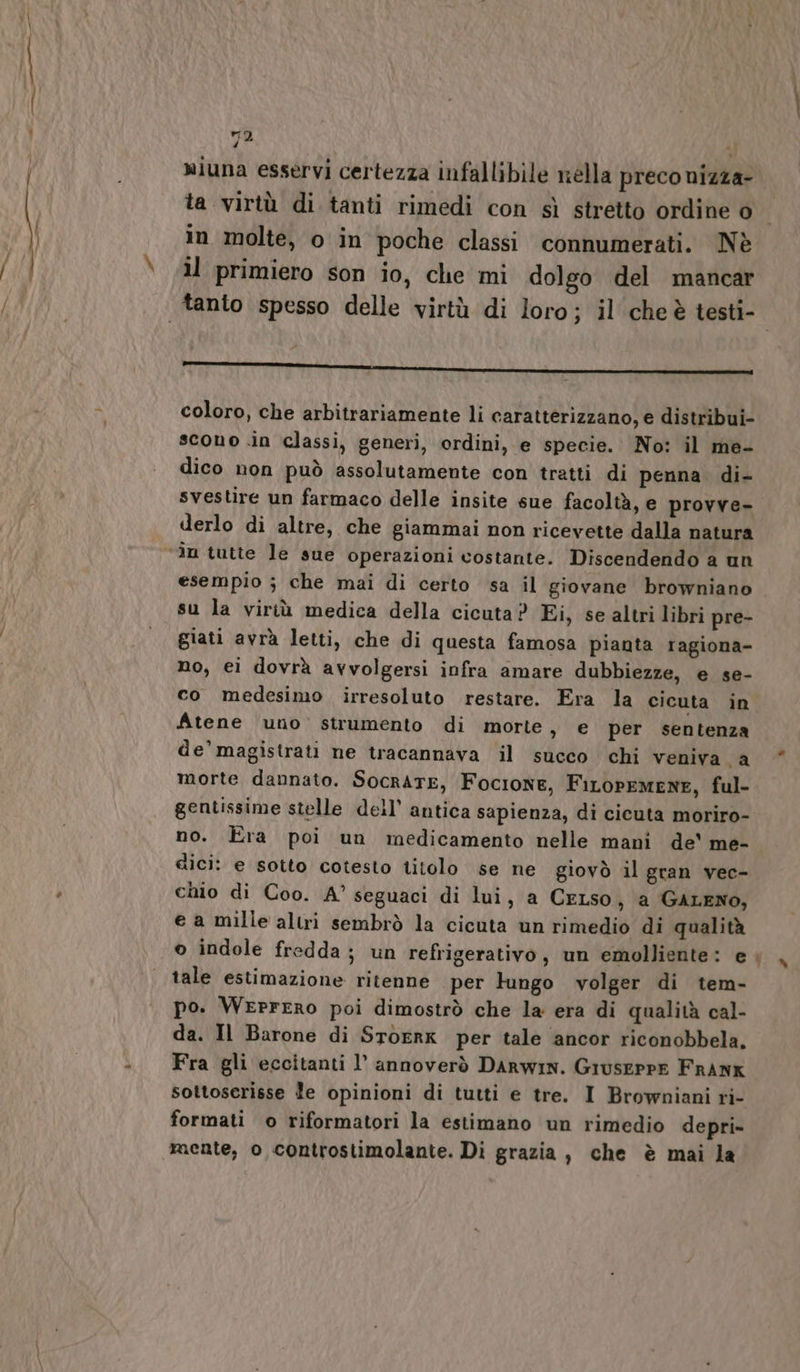 _—c wiuna esservi certezza infallibile nella preco nizza- ta virtù di tanti rimedi con sì stretto ordine o in molte, o in poche classi connumerati. Nè il primiero son io, che mi dolgo del mancar coloro, che arbitrariamente li caratterizzano, e distribui- scono in classi, generi, ordini, e specie. No: il me- dico non può assolutamente con tratti di penna di- svestire un farmaco delle insite sue facoltà, e provve- derlo di altre, che giammai non ricevette dalla natura esempio ; che mai di certo sa il giovane browniano su la viriù medica della cicuta ? Ei, se altri libri pre- giati avrà letti, che di questa famosa pianta ragiona- no, eì dovrà avvolgersi infra amare dubbiezze, e se- co medesimo irresoluto restare. Era la cicuta in. Atene uno strumento di morte, e per sentenza de’ magistrati ne tracannava il succo chi veniva a morte dannato. SocRATE, FocionE, FiLOPEMENE, ful- gentissime stelle dell’ antica sapienza, di cicuta moriro- no. Era poi un medicamento nelle mani de' me- dici: e sotto cotesto titolo se ne giovò il gran vec- chio di Coo. A° seguaci di lui, a CeLso, a GALENO, e a mille altri sembrò la cicuta un rimedio di qualità o indole fredda; un refrigerativo, un emolliente: e tale estimazione ritenne per Fungo volger di tem- po. WerrERo poi dimostrò che la era di qualità cal- da. Il Barone di STOERK per tale ancor riconobbela. Fra gli eccitanti l’ annoverò DARWIN. GruserpE FRANK sottoserisse le opinioni di tutti e tre. I Browniani ri- formati o riformatori la estimano un rimedio depri- mente, o controstimolante. Di grazia, che è mai la