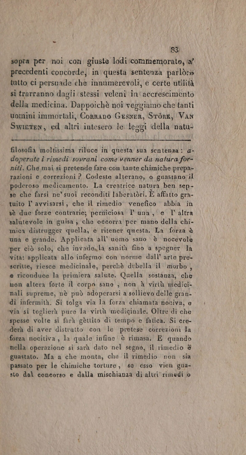 sopra per noi icon. giuste lodi commemorato; af precedenti concorde, in questa sentenza parlò» tutto ci persuade che innumerevoli, e certe utilità sì trarranno dagli ‘stessi veleni in'accrescimento della medicina. Dappoichè noi veggiamo che tanti uomini immortali, Conrano Geswer, Srorg, ‘Van Swieten, ed altri intesero le lesgi della natu: filosofia moltissima riluce in questa sua sentenza: a- doperate î rimedi sovrani come venner da natura: for- niti. Che mai si pretenda fare con tante chimiche prepa- razioni e correzioni ? Codeste alterano, o guastanoil poderoso merlicamento. La creatrice natura ben sep- se che farsi ne' suoi reconditi laboratòri. È affatto gra= tuito l' avvisarsi, che il rimedio venefico abbia in sè due forze contrarie; perniciosa l'una, e l’altra salutevole in guisa} che occorra per mano della chi- mica distrugger quella, e ritener questa. La forza è una e grande. Applicata all’ uomo sano ‘ è nocevole per ciò solo, che invadezla sanità fino a spegner la vita: applicata allo infermo con norme dall’ arte pre- scritte, riesce medicinale, perchè debella ‘il. morbo, e riconduce la primiera salute. Quella sostanza, che mon altera forte il corpo sano , non À virtù medici» nali supreme, nè può adoperarsi a sollievo delle grati. di infermità. Si tolga via la forza chiamata nociva, e ‘via si toglierà pure la virtù ‘medicinale. Oltre di che ‘spesse volte si farà gèttito di tempo e fatica. Si cre- iderà di aver distratto con le pretese ‘correzioni la forza nocitiva, la quale infine è rimasa. È quando nella operazione si sarà dato nel segno, il rimedio è guastato. Ma a che monta, che il rimedio non sia passato per le chimiche torture, se esso vien gua- sto dal concorso e dalla mischianza di altri rimedi Hi