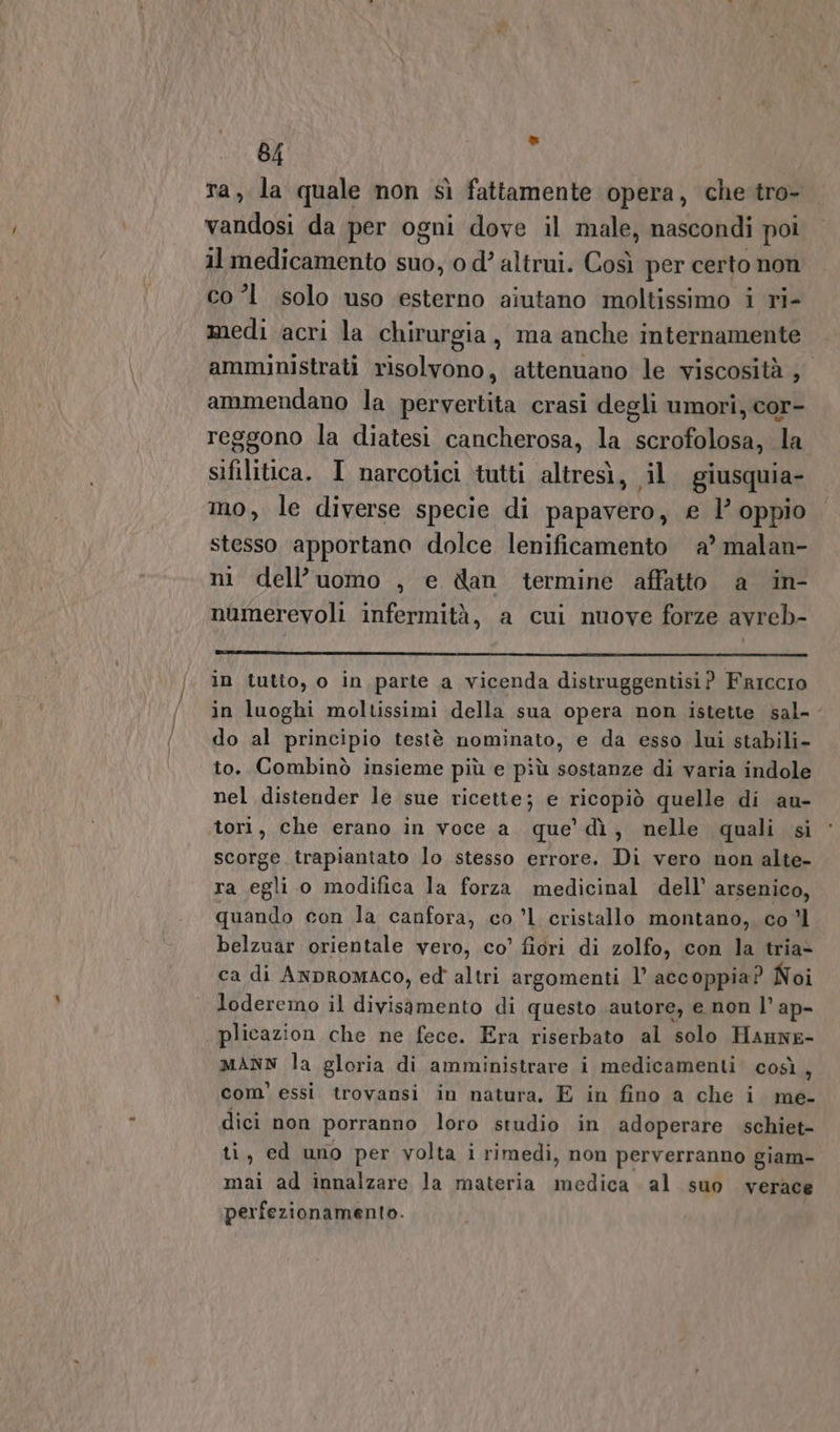 ra, la quale non sì fattamente opera, che tro- vandosi da per ogni dove il male, nascondi poi il medicamento suo, o d’ altrui. Così per certo non co 1 solo uso esterno aiutano moltissimo i ri- medi acri la chirurgia, ma anche internamente amministrati risolvono, attenuano le viscosità ; ammendano la pervertita crasi degli umori, cor- reggono la diatesi cancherosa, la scrofolosa, la sifilitica. I narcotici tutti altresì, il giusquia- mo, le diverse specie di papavero, e l’ oppio stesso apportano dolce lenificamento a’ malan- ni dell’uomo , e dan termine affatto a in- numerevoli infermità, a cui nuove forze avreb- in tutto, o in parte a vicenda distruggentisi? FriccIo in luoghi moltissimi della sua opera non istette sal-- do al principio testè nominato, e da esso lui stabili- to. Combinò insieme più e più sostanze di varia indole nel distender le sue ricette; e ricopiò quelle di au- tori, che erano in voce a. que’ dì, nelle quali si scorge trapiantato lo stesso errore. Di vero non alte- ra egli o modifica la forza medicinal dell’ arsenico, quando con la canfora, co ’l1 cristallo montano, co ’l belzuar orientale vero, co’ fiori di zolfo, con la tria- ca di AnpRromAco, ed altri argomenti 1’ accoppia? Noi loderemo il divisamento di questo autore, e non l’ ap- plicazion che ne fece. Era riserbato al solo Hanne- MANN la gloria di amministrare i medicamenti così, com’ essi trovansi in natura, E in fino a che i me- dici non porranno loro studio in adoperare schiet- ti, ed uno per volta i rimedi, non perverranno giam- mai ad innalzare la materia medica al suo verace perfezionamento.