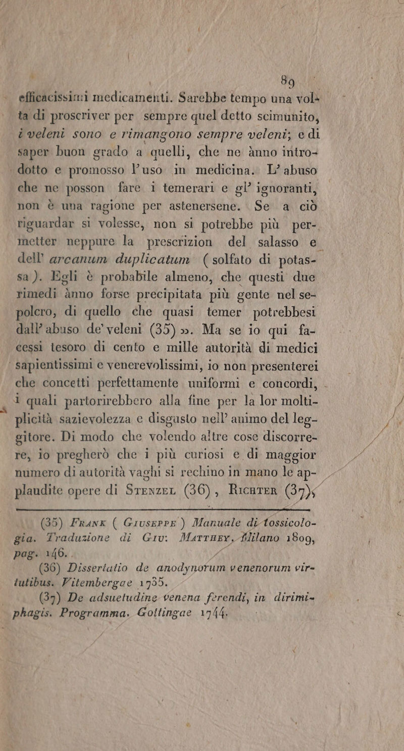 efficacissimi medicamenti. Sarebbe tempo una vol» ta di proscriver per sempre quel detto scimunito, î veleni sono e rimangono sempre veleni; e di saper buon grado a quelli, che ne ànno intro dotto e promosso l’uso in medicina. L'abuso che ne posson fare 1 temerari e gl’ ignoranti, non è una ragione per astenersene. Se a ciò riguardar si volesse, non si potrebbe più per- metter neppure la prescrizion del salasso e. dell’ arcanum duplicatum (solfato di potas- sa ). Egli è probabile almeno, che questi due rimedi ànno forse precipitata più gente nel se- polero, di quello che quasi temer potrebbesi dall’ abuso de’ veleni (35) ». Ma se io qui fa- cessì tesoro di certo e mille autorità di medici | sapientissimi ec venerevolissimi, io non presenterei che concetti perfettamente uniformi e concordi, - i quali partorirebbero alla fine per la lor molti- plicità sazievolezza e disgasto nell’ animo del leg- gitore. Di modo che volendo altre cose discorre- re, io pregherò che i più curiosi e di maggior numero di autorità vaghi si rechino in mano le ap- plaudite opere di SrenzeL (36), RicaTER GB) (35) Faunx ( Giuseppe ) Manuale di Atossicolo- gia. Traduzione di Giu: Marrusy.Alilano 1809, pag. 146.. Da (36) Disseriatio de anodynorum venenorum vir- tutibus. Vitembergce 1735. (37) De adsuetudine venena ferendi, in dirimi» phagis. Programma. Gottingae 1744.