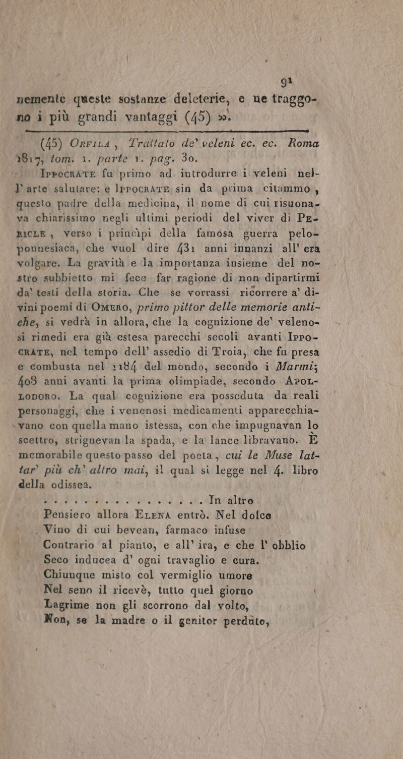 nemente queste sostanze delcterie, e ne traggo- no i più grandi vantaggi (45) ». | (45) OrriLa, Trattato de celeni ec. ec. Roma 1817) fom. 1. parte 1. pag. 3o. Ippocrate fu primo ad introdurre i veleni nel- l'arte salutare: e IPpocrATE sin da prima citammo., questo padre della medicina, il nome di cui risuona- va chiarissimo negli ultimi periodi del viver di Pe- RICLE , Verso ì princìpi della famosa guerra pelo- ponnesiaca, che vuol dire 431 anni innanzi all'era volgare. La gravità e la importanza insieme del no- stro subbietto mi fece far ragione di nom dipartirmi da’ testi della storia. Che se vorrassi ricorrere a’ di- vini poemi di Omero, primo pittor delle memorie anti- che, si vedrà in allora, che la cognizione de’ veleno- sì rimedi era già estesa parecchi secoli avanti Ippo- crATE, nel tempo dell’ assedio di Troia, che fu presa e combusta nel 1184 del mondo, secondo i Marmi; 403 anni avanti la prima olimpiade, secondo A?oL- Loporo. La qual cognizione era posseduta da reali personaggi, che i venenosi medicamenti apparecchia- \vano con quella mano istessa, con che impugnavan lo scettro, strignevan la spada, e la lance libravano. E memorabile questo passo del poeta, cui le Muse lat- tar’ più ch’ altro mai, il qual si legge nel 4. libro della odissea. MUTARE e nre Pensiero allora ELENA entrò. Nel dolce . Vino di cui bevean, farmaco infuse Contrario al pianto, e all’ ira, e che l' obblio Seco inducea d' ogni travaglio e cura. Chiunque misto col vermiglio umore Nel seno il ricevè, tutto quel giorno Lagrime non gli scorrono dal volto, Non, se la madre o il genitor perduto,