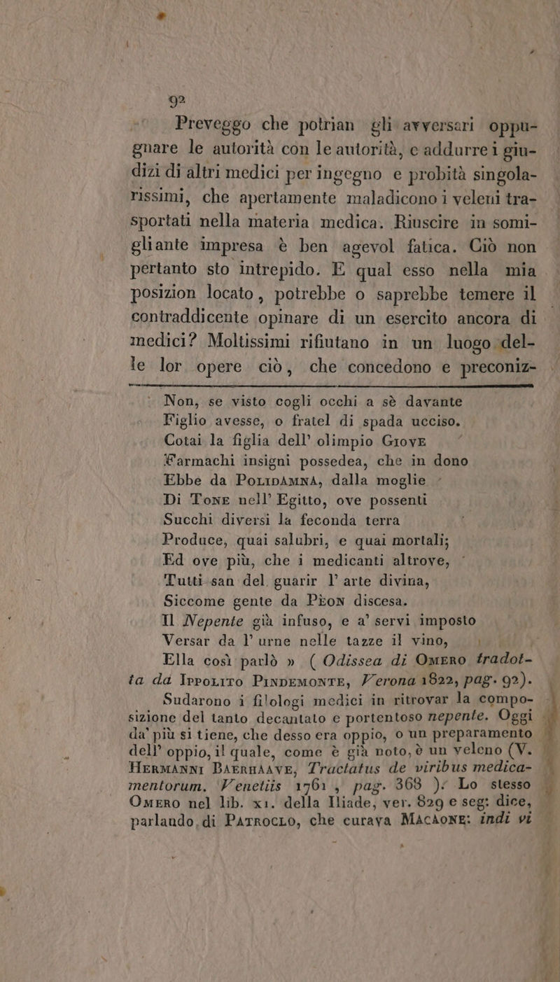 Preveggo che potrian gli avversari oppu- gnare le autorità con le autorità, e addurre i giu- dizi di altri medici per ingegno e probità singola- rissimi, che apertamente maladicono i veleni tra- sportati nella materia medica. Riuscire in somi- gliante impresa è ben agevol fatica. Ciò non posizion locato, potrebbe o saprebbe temere il contraddicente opinare di un esercito ancora di medici? Moltissimi rifiutano in un luogo del- le lor. opere ciò, che concedono e preconiz- è Non, se visto cogli occhi a sè davante Figlio avesse, o fratel di spada ucciso. Cotai la figlia dell’ olimpio Grove Warmachi insigni possedea, che in dono Ebbe da PoLipAmna, dalla moglie Di Tone nell’ Egitto, ove possenti Succhi diversi la feconda terra Produce, quai salubri, e quai mortali; Ed ove più, che i medicanti altrove, Tutti-san del guarir l’ arte divina, Siccome gente da Pion discesa. Il Nepente già infuso, e a’ servi imposto Versar da l urne nelle tazze il vino, ta da IrpoLiro PinpemontE, Zerona 1822, pag. 92). Sudarono i filologi medici in ritrovar la compo- dell’ oppio, il quale, come è già noto, è un veleno (V. Hermanni BAERHAAVE, Tractatus de viribus medica- mentorum. ‘Venetiis 1761, pag. 368 ): Lo stesso Omero nel lib. x1. della Iliade, ver. 829 e seg: dice, parlando, di PatrocLo, che curava MACAONE: indi vi ®