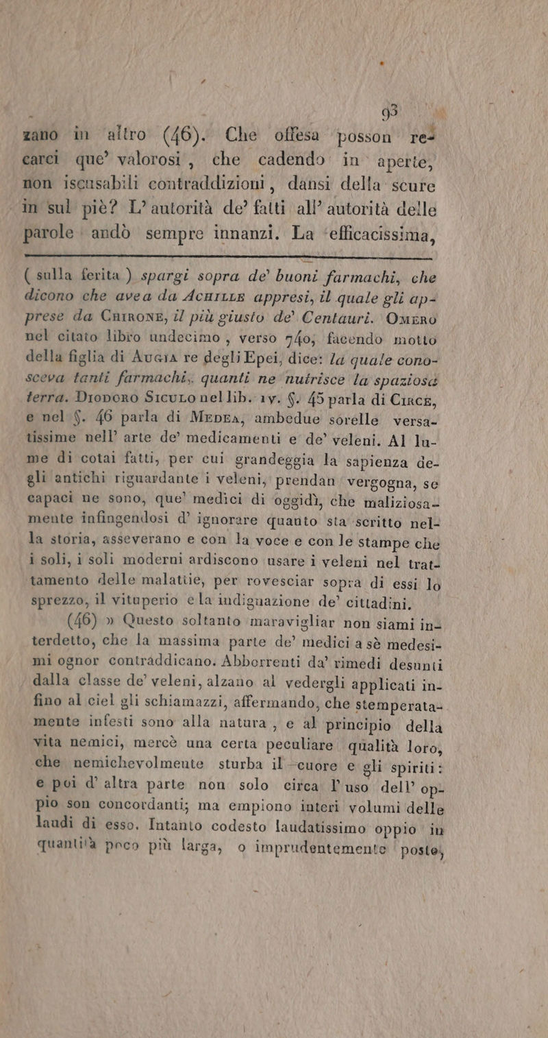 zano in altro (46). Che offesa posson re carcì que’ valorosi, che cadendo in’ aperte, non iseusabili contraddizioni, dansi della: scure «in sul piè? L’autorità de? fatti all’ autorità delle parole andò sempre innanzi. La ‘efficacissima, _———-_r_-rrF e”: _rra©O0 € or————_—_——— LEA AIA AIA ( sulla ferita ) spargi sopra de’ buoni farmachi, che dicono che avea da AcurLe appresi, il quale gli ap- prese da Cnirone, il più giusto de’ Centauri. Omrro nel citato libro undecimo , verso 740} facendo motto della figlia di Aucia re degli Epei, dice: Za quale cono- sceva tanti farmachi,. quanti ne nutrisce la spaziosa terra. Dionoro Sicuto nel lib. 1y. 6. 45 parla di Circé, e nel Sf. 46 parla di MeprA, ambedue sorelle versa- tissime nell’ arte de’ medicamenti e de’ veleni. Al lu- me di cotai fatti, per cui grandeggia la sapienza de- gli antichi riguardante i veleni, prendan vergogna, se capaci ne sono, que’ medici di ‘oggidì, che maliziosa- mente infingendosi d’ ignorare quanto sta scritto nel- la storia, asseverano e con la voce e con le stampe che i soli, i soli moderni ardiscono usare i veleni nel trat- tamento «delle malatiie, per rovesciar sopra di essi lo sprezzo, il vituperio ela indignazione de’ cittadini. (46) » Questo soltanto maravigliar non siami in- terdetto, che la massima parte de’ medici a sè medesi- mi ognor contraddicano. Abborrenti da’ rimedi desunti dalla classe de’ veleni, alzano al vedergli applicati in- fino al ciel gli schiamazzi, affermando, che stemperata- mente infesti sono alla natura , e al principio della vita nemici, mercè una certa peculiare. qualità loro, «che nemichevolmente sturba il'-cuore e oli spiriti: e poi d’ altra parte non solo circa l’uso dell’ op- pio son concordanti; ma empiono interi volumi delle laudi di esso, Intanto codesto laudatissimo oppio in quantità poco più larga, o imprudentemente poste,