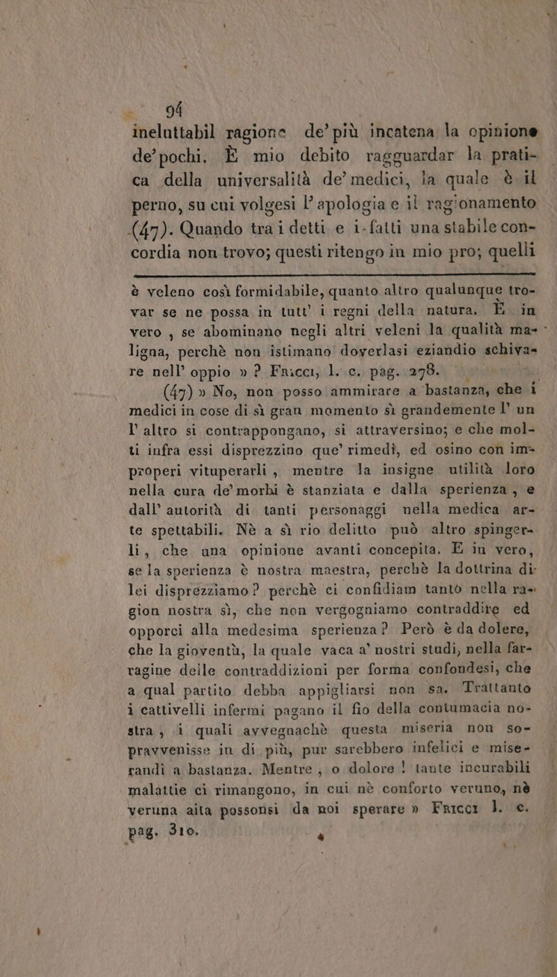 ineluttabil ragione de’ più incatena la opinione de’ pochi. È mio debito Ta EgHAGAr la prati- ca della universalità de’ medici, la quale è il perno, su cui volgesi l’ apologia e i ragionamento (47). Quando tra i detti e i-fatti una stabile con- cordia non trovo; questi ritengo in mio pro; quelli è veleno così formidabile, quanto altro qualunque tro- var se ne possa in tutt i regni della natura. È in vero , se abominano negli altri veleni la qualità ma» &gt; ligna, perchè non istimano doyerlasi eziandio schiva= re nell’ oppio » ?_Fricci, l. c. pag. 278. | Vi: (47) » No, non posso ammirare a ‘bastanza, che i medici in cose di sì gran momento sì grandemente l’ un l'altro si contrappongano, si attraversino; e che mol- ti infra essi disprezzino que’ rimedi, ed osino con im&gt; properi vituperarli , mentre la insigne utilità loro nella cura de’ morhi è stanziata e dalla sperienza, e dall’ autorità di tanti personaggi nella medica ar- te spettabili. Nè a sì rio delitto può altro spinger-. li, che una opinione avanti concepita. È in vero, se la sperienza è nostra maestra, perchè la dottrina di lei disprezziamo ? perchè ci confidiam tantò nella ra» gion nostra sì, che non vergogniamo contraddire ed opporci alla medesima sperienza ?. Però è da dolere, che la gioventù, la quale vaca a’ nostri studi, nella far- ragine delle contraddizioni per forma confondesi, che a qual partito debba appigliarsi non sa. Trattanto i cattivelli infermi pagano il fio della contumacia no- stra; i quali avvegnachè questa miseria non so- pravvenisse in di più, pur sarebbero infelici e mise- randì a bastanza. Mentre, o dolore ! tante incurabili malattie ci rimangono, in cui nè conforto veruno, nè veruna aita possonsi da noi sperare » Fricc1 l. e. pag: 310. À