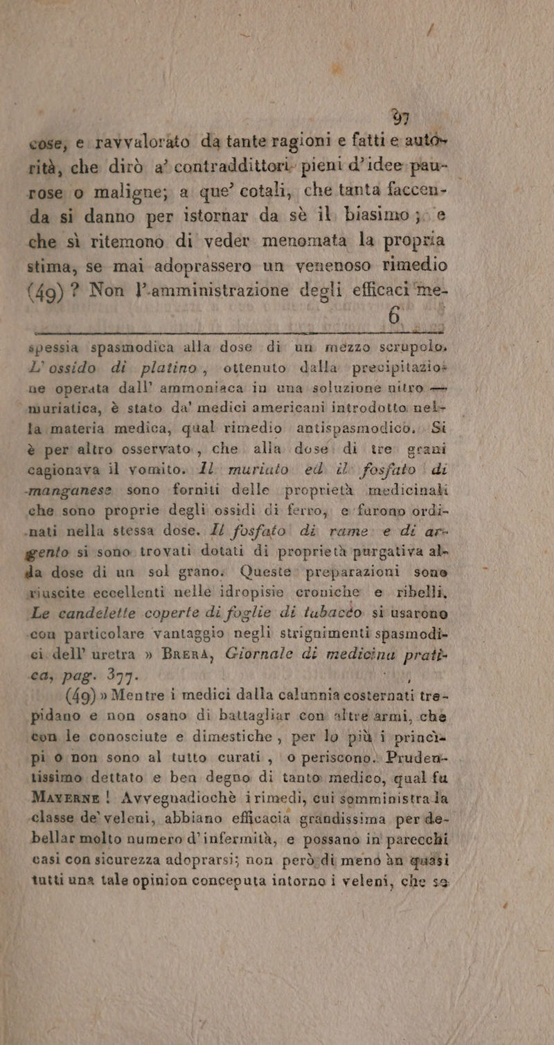 grin + 7 cose; e ravvalorato da tante ragioni e fatti e auto» rità, che dirò a’ contraddittori. pieni d’ idee. pau- da si danno per istornar da sè il, biasimo ;; e che sì ritemono di veder menomata la propria stima, se mai adoprassero un venenoso rimedio (49) ? Non l.amministrazione degli efficaci ‘me- spessia spasmodica alla dose di un mezzo serupelo» L’ ossido di platino, ottenuto dalla precipitazios ne operata dall’ ammoniaca in una soluzione nitro — muriatica, è stato da' medici americani introdotto: nel- la materia medica, qual rimedio antispasmodico... Si è per altro osservato, che alia dose. di tre grani cagionava il vomito. Il muriato ed. il fosfato di ‘manganese sono forniti delle proprietà medicinali che sono proprie degli ossidi di ferro, e faronp ordi -nati nella stessa dose. Z/ fosfato! di rame: e di ar- gento si sono trovati dotati di proprietà purgativa al da dose di un sol grano. Queste. preparazioni sone miuscite eccellenti nelle idropisie, croniche e. ribelli, Le candelette coperte di foglie di tubacéo si usarono «com particolare vantaggio negli strignimenti spasmodi- cidell’ uretra » BRERA, Bilinole di vega prati ca, pag. 377. (49) » Mentre ì indiciaalla calunnia costernati tre- pidano e non osano di battagliar con altre armi, ché ‘con le conosciute e diameniclai per lo più i princì» pi 0 non sono al tutto curati, 0 periscono. Pruden- tissimo dettato e ben degno di tanto medico, qual fu Maverne ! Avvegnadiochè i rimedi, cui somministrala ‘classe de’ veleni, ASTE efficacia grandissima perde- bellar molto numero d’infermità, e possano in' parecchi casi con sicurezza adoprarsi; non però:di menò dn quasi tutti una tale opinion conceputa intorno i veleni, che se