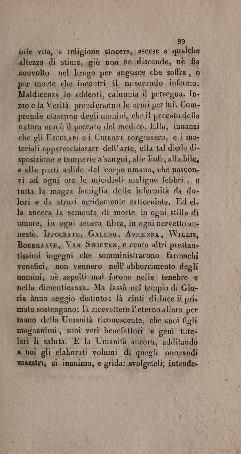 bile vita, a religione sincera, ascese a qualche | altezza di stima,, giù non ne discende, nè fia .couvolto nel brago per angosce che soflra, 0 per morte che incontri il. miserando infermo. Maldicenza Jo addenti, calunnia il persegua. Ip- pio e la Verità. prenderarino le armi per lui. Com- prende ciascuno degli uomini, che il peccato della natura non è il peccato del medico. Ella; innanzi che gli Escurapi e i Caironi sorgessero, e ì ma- teriali apparecchiasser dell’arte, ella tal diede di- sposizione e temperie a’sangui, alle linfe, alla bile, e alle parti solide del corpo umano, che nascon- yi ad ogni ora le micidiali maligne febbri, e tutta Ja magra famiglia delle infermità da do- lori e da strazi orridamente' rattorniate. Ed el. la ancora la-sementa di morte, in ogni stilla di “umore, in ogni tenera fibra, in ogni nervetto an+ nestò. Ippocrate, GaALENO, Avicenna, WILLIS, BoeRHAAVE, VAN SwiETEN, e cento altri prestan- tissimi ingegni che somministrarono. farmachi venefici, non vennero nell’ abborrimento degli nomini, nè sepolti. mai furono nelle. tenebre e nella. dimenticanza. Ma lassù nel tempio di Glo- ria ànno seggio distinto: là cinti di.luce il pri mato.sostengono: là ricevettero l’ eterno alloro per mano della Umanità riconoscente, che suoi figli magnanimi,, suor veri benefattori ‘e geni tute lari li saluta. E la Umanità ancora, additando a noi gli elaborati volumi di quegli onorandi maestri, ci inanima, e grida: svolgeteli; intende»