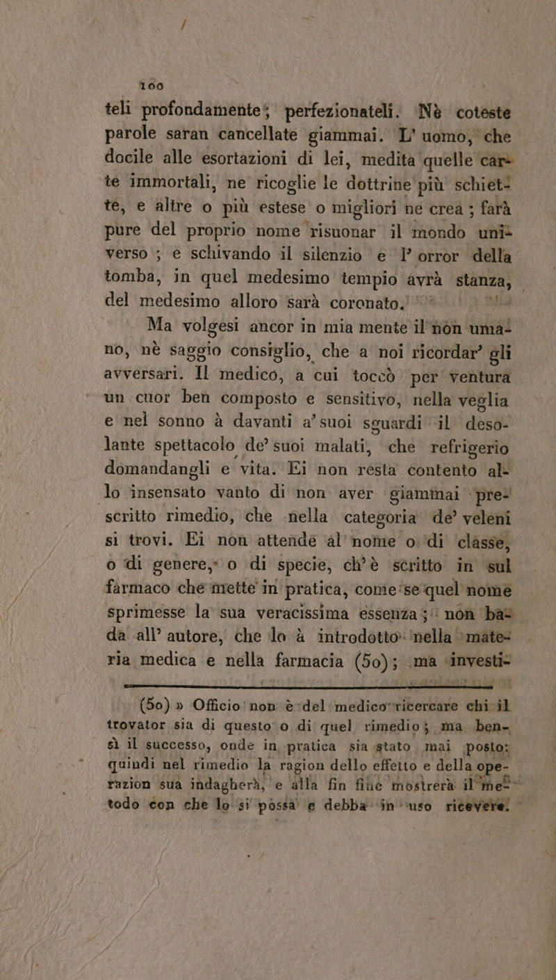 teli profondamente‘ perfezionateli. Nè coteste parole saran cancellate giammai. ‘L'uomo, che docile alle esortazioni di lei, medita quelle car&gt; te immortali, ne ricoglie le dotirit più schiet- te, e altre o più estese o migliori ne crea ; farà pure del proprio none risuonar il iaeiiab uni* verso ; e schivando il silenzio e orror della tomba, in quel medesimo tempio avrà stanza, del eli alloro sarà coronato.’ Ma volgesi ancor in mia mente il'nòon'unia- no, nè saggio consiglio, che a noi ricordar’ gli avversari. Il medico, a cui toccò per ventura un cuor ben ‘composto e sensitivo, nella veglia e nel sonno è davanti a’ suoi sguardi &lt;il deso- lante spettacolo de’ suoi malati, che refrigerio domandangli e vita. Ei non résta contento al- lo insensato vanto di non aver giammai - pre- scritto rimedio, che .riella categoria de’ veleni si trovi. Ei non attende al’ nome odi ‘classe, o di genere, o di specie, ch'è stritto in sul farmaco che mette in pratica, conie'se quel'nome sprimesse la sua veracissima essenza 5! non bat da all’ autore, che lo è introdotto ‘nella » mate ria medica e nella farmacia (50); .ma «investi Fa (50) » Officio' non è-*del'medico»ricercare chi il trovator sia di questo 0 di quel rimedio; ma ben. sì il successo, onde in pratica sia stato. mai posto: quindi nel rimedio la ragion dello effetto e della ope: razion sua indagherì, e alla fin fihe mostrerà il'mel todo con che lo si possa e debba ‘in uso ricevere.