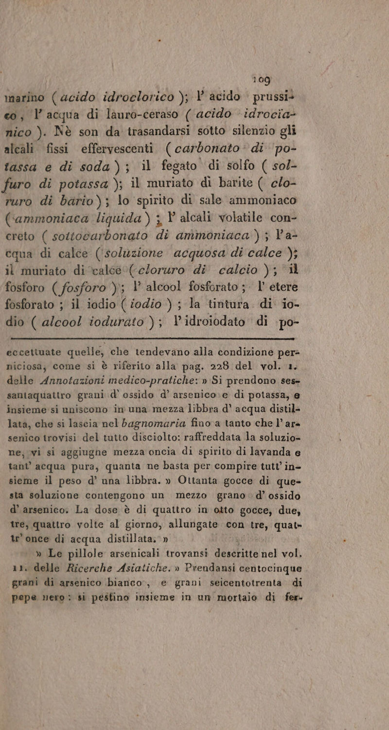 marino ( acido idroclorico ); acido prussi&gt; co, l’acqua di làuro-ceraso ( acido idrocia- nico ). Nè son da trasandarsi sotto silenzio gli alcali fissi effervescenti ( carbonato: di ‘po- fassa e di soda); il fegato di solfo ( sol- furo di potassa ); il muriato di barite ( clo- ruro di bario); lo spirito di sale ammoniaco (ammoniaca liquida) ;, V alcali volatile con- creto ( sottocarbonato di ammoniaca ) ; V'a- cqua di calce (‘soluzione acquosa di calce ); il muriato di ‘calee0(eloruro di calcio ); fosforo ( fosforo )\; V alcool fosforato ;. l’ etere fosforato ; il iodio ( iodio ) ; la tintura. di io- dio ( alcool iodurato ); idroiodato di po- eccettuate quelle, che tendevano alla condizione per niciosa, come si è riferito alla pag. 228 del vol. 1. delle Annotazioni medico-pratiche: » Si prendono ses= santaquattro grani d’ ossido d’ arsenico:e di potassa, e insieme: si uniscono in una mezza libbra d’ acqua distil- lata, che si lascia nel bagnomaria fino a tanto che lare senico trovisi del tutto disciolto: raffreddata la soluzio- ne; vi si aggiugne mezza oncia di spirito di lavanda e tant’ acqua pura, quanta ne basta per compire tutt’ in- sieme il peso d’ una libbra. » Ottanta gocce di que- sta soluzione contengono un mezzo grano »d’ ossido d’ arsenico. La dose è di quattro in otto gocce, due, tre, quattro volte al giorno, allungate con pc quat» tr'once di acqua distillata; » » Le pillole arsenicali trovansi duetta nel vol, 11. delle Ricerche Asiatiche. » Prendansi centocinque grani di arsenico bianco, e grani seicentotrenta di pepe nero : si pestino insieme in un mortaio di fer-