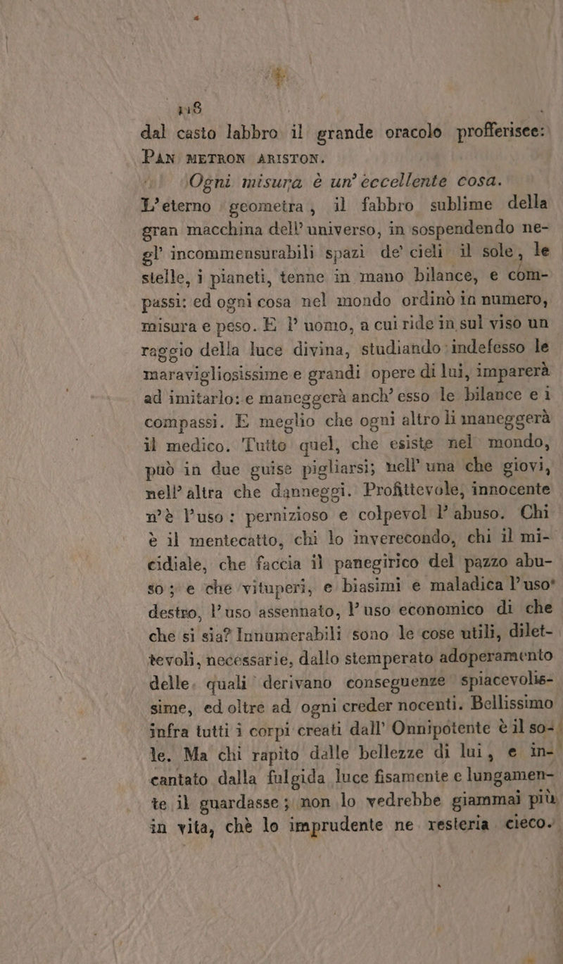 408 i dal casto labbro il grande oracolo profferisee:. PAN METRON ARISTON. Ogni misura è un'eccellente cosa. L’eterno | geometra, il fabbro sublime della gran macchina dell’ universo, in sospendendo ne- gl’ incommensurabili spazi de’ cieli il sole, le stelle, i pianeti, tenne in mano bilance, e com- passi: ed ogni cosa nel mondo ordinò in numero, misura e peso. È } uomo, a cui ride in sul viso un raggio della luce divina, studiando : indefesso le maravigliosissime e grandi opere di lui, imparerà ad imitarlo: e maneggerà anch’ esso le bilance e ì compassi. E meglio che ogni altro li maneggerà il medico. Tutte quel, che esiste nel mondo, può in due guise pigliarsi; nell’ una che giovi, nell’ altra che danneggi. Profittevole, innocente n'è l’uso: pernizioso e colpevol lì’ abuso. Chi è il mentecatto, chi lo inverecondo, chi il mi- cidiale, che faccia il panegirico del pazzo abu- so; e che ‘vituperi, e biasimi e maladica l’ uso* destro, uso assennato, l'uso economico di che che si sia? Innumerabili sono le cose utili, dilet- tevoli, necessarie, dallo stemperato adoperamento delle. quali’ derivano conseguenze spiacevolis- sime, ed oltre ad ogni creder nocenti. Bellissimo infra tutti i corpi creati dall’ Onnipotente è il so+; le. Ma chi rapito dalle bellezze di lui, e in- o cantato dalla fulgida luce fisamente e lungamen- te il guardasse ; non lo vedrebbe giammai più in vita, chè lo imprudente ne. resteria. cieco. ’ Dgr ®» n