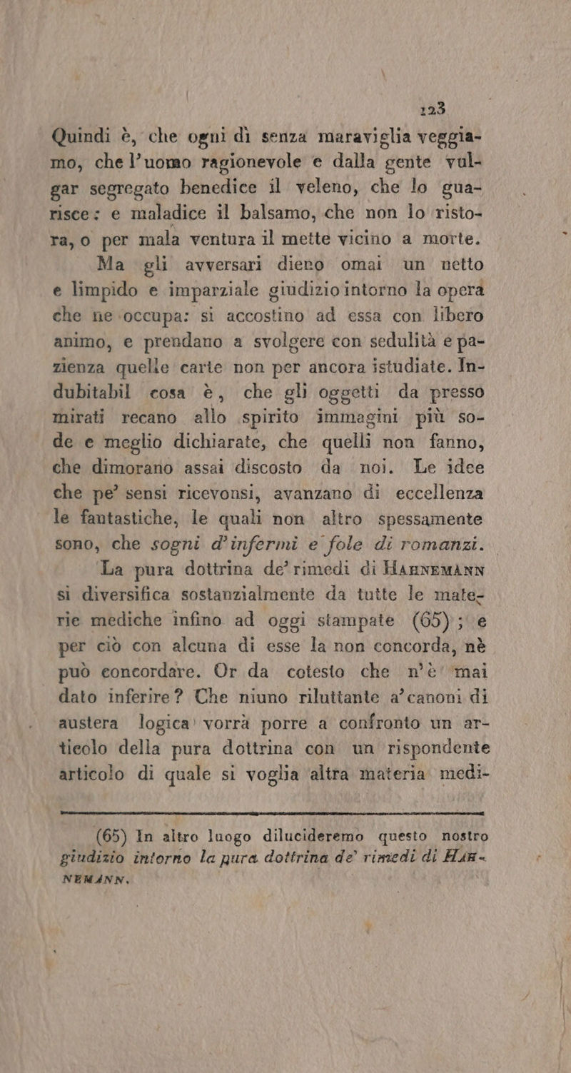 Quindi è, che ogni dì senza maraviglia veggia- mo, che l’uomo ragionevole e dalla gente vul- gar segregato benedice il veleno, che lo gua- risce: e maladice il balsamo, che non lo risto- ra, o per mala ventura il mette vicino a morte. Ma gli avversari diero omai un netto e limpido e imparziale g giudizio intorno la opera che ne occupa: si accostino ad essa con libero animo, e prendano a svolgere con sedulità e pa- zienza quelle carte non per ancora istudiate. In- dubitabil cosa è, che gl oggetti da presso mirati recano allo spirito immagini più so- de e meglio dichiarate, che quelli non fanno, che dimorano assai discosto da noi. Le idee che pe’ sensi ricevonsi, avanzano di eccellenza le fantastiche, le quali non altro spessamente sono, che sogni d’infermi e fole di romanzi. La pura dottrina de’ rimedi di HannemAnN si diversifica sostanzialmente da tutte le mate- rie mediche infino ad oggi stampate (65); per ciò con alcuna di esse la non concorda, nè può concordare. Or da cotesto che n’è' ‘mai dato inferire? Che niuno riluttante a’ canoni di austera logica» vorrà porre a confronto un ar- ticolo della pura dottrina con un rispondente articolo di quale si voglia ‘altra materia. medi- (65) In altro luogo dilucideremo questo nostro giudizio intorno la pura dottrina de rimedi di Hun- NEM4NN, ,