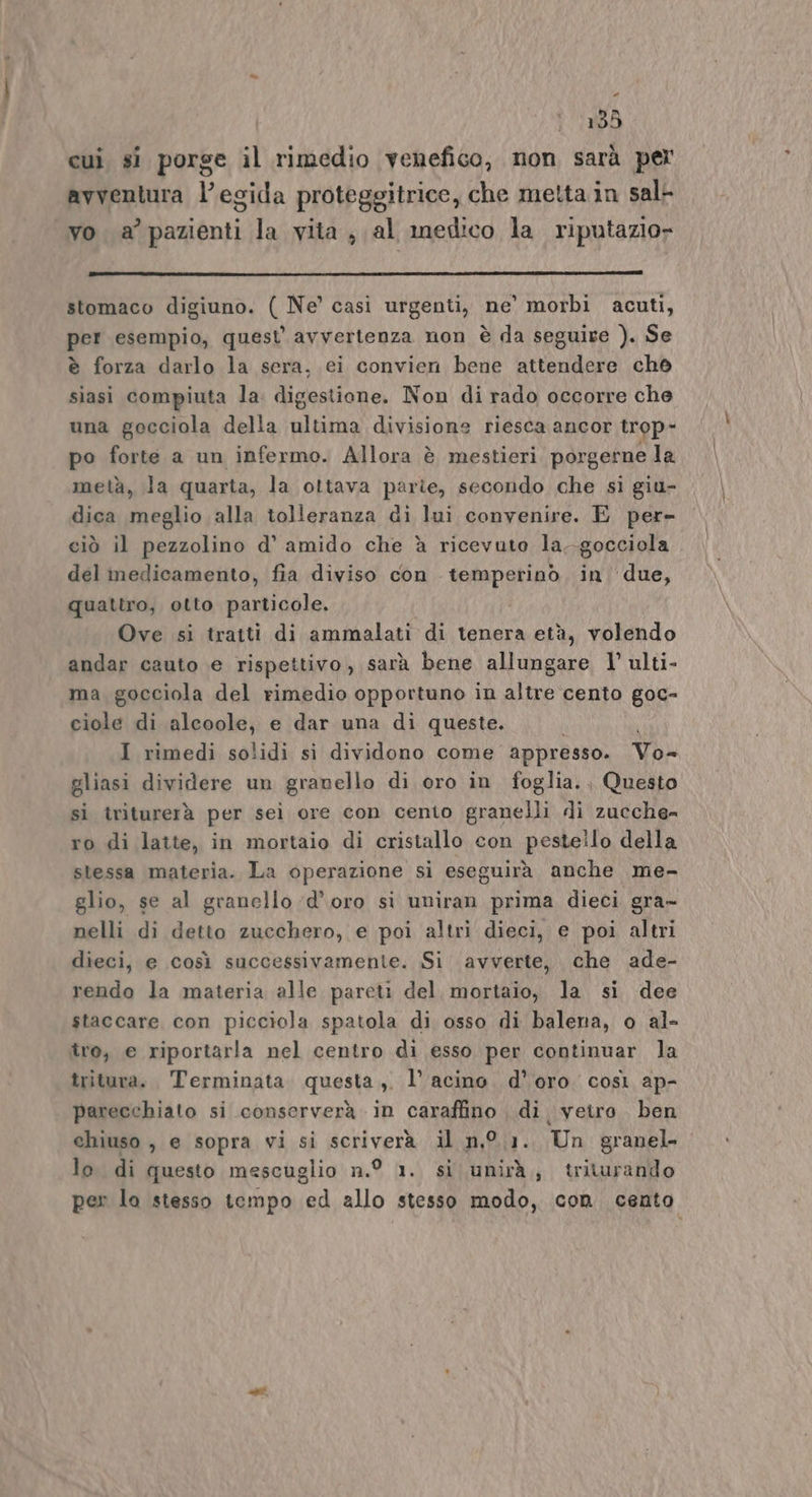 * 135 cui si porse il rimedio venefico, non sarà per avventura l’egida proteggitrice, che metta in sal- vo a’ pazienti la vita, al medico la riputazio» stomaco digiuno. ( Ne’ casi urgenti, ne’ morbi acuti, per esempio, quest avvertenza non è da seguire ). Se è forza darlo la sera, ei convien bene attendere ch siasi compiuta la. digestione. Non di rado occorre che una gocciola della ultima divisione riesca ancor trop- po forte a un infermo. Allora è mestieri porgerne la metà, la quarta, la ottava parte, secondo che si giu- dica meglio alla tolleranza di lui convenire. E per- ciò il pezzolino d’ amido che è ricevuto la--gocciola del medicamento, fia diviso con temperino in due, quattro, otto particole. Ove si tratti di ammalati di tenera età, volendo andar cauto e rispettivo, sarà bene allungare l’ ulti- ma gocciola del rimedio opportuno in altre cento goc- ciole di alcoole, e dar una di queste. I rimedi solidi si dividono come appresso. Vo- gliasi dividere un granello di oro in foglia. Questo sì triturerà per seì ore con cento granelli di zucche= ro di latte, in mortaio di cristallo con pestello della stessa materia. La operazione si eseguirà anche me- glio, se al granello d’oro si uniran prima dieci gra- nelli di detto zucchero, e poi altri dieci, e poi altri dieci, e così successivamente. Si avverte, che ade- rendo la materia alle pareti del, mortaio, la si dee staccare con picciola spatola di osso di balena, o al- tro, e riportarla nel centro di esso per continuar la tritura. Terminata questa ,. l’ acino. d’oro. così ap- parecchiato si conserverà in caraffino , di, veiro ben chiuso , e sopra vi si scriverà il n,°.1. Un granel- lo di questo mescuglio n.° 1. si unirà, triturando per lo stesso tempo ed allo stesso modo, con cento