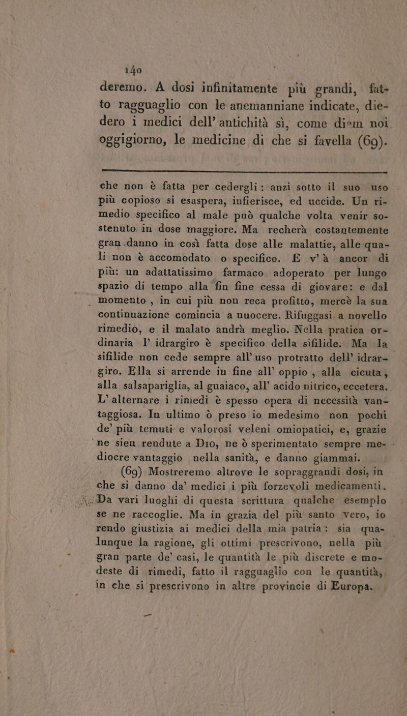 deremo. A dosi infinitamente più grandi, fat- to ragguaglio con le anemanniane indicate, die- dero i medici dell’ antichità sì, come dism noi oggigiorno, le medicine di che si favella (69). che non è fatta per cedergli: anzi sotto il suo uso più copioso si esaspera, infierisce, ed uccide. Un ri- medio specifico al male può qualche volta venir so- stenuto in dose maggiore. Ma recherà costantemente gran .danno in così fatta dose alle malattie, alle qua- li non è accomodato o specifico. E v'è ‘ancor di più: un adattatissimo farmaco. adoperato per lungo spazio di tempo alla fin fine cessa di giovare: e dal . momento , in cui più non reca profitto, mercè la sua continuazione comincia a nuocere. Rifuggasi a novello rimedio, e il malato andrà meglio. Nella pratica or- dinaria 1’ idrargiro è specifico della sifilide. Ma da sifilide non cede sempre all’ uso protratto dell’ idrar- giro. Ella si arrende in fine all’ oppio , alla cicuta, alla salsapariglia, al gualaco, all’ acido nitrico, eccetera. L’ alternare i rimedi è spesso opera di necessità van- taggiosa. In ultimo ò preso io medesimo non pochi de’ più temuti e valorosi veleni omiopatici, e, grazie “ne sien rendute a Dio, ne ò sperimentato sempre me» diocre vantaggio nella sanità, e danno giammai. (69) Mostreremo altrove le scpraga i dosi, in che si danno da’ medici i più forzevoli medicamenti. se ne raccoglie. Ma in grazia del più santo vero, io rendo giustizia ai medici della mia patria: sia qua- lunque la ragione, gli ottimi prescrivono, nella più gran parte de’ casi, le quantità le più discrete e mo- deste di rimedi, fatto il ragguaglio con le quantità, in che si prescrivono in altre provincie di Europa.