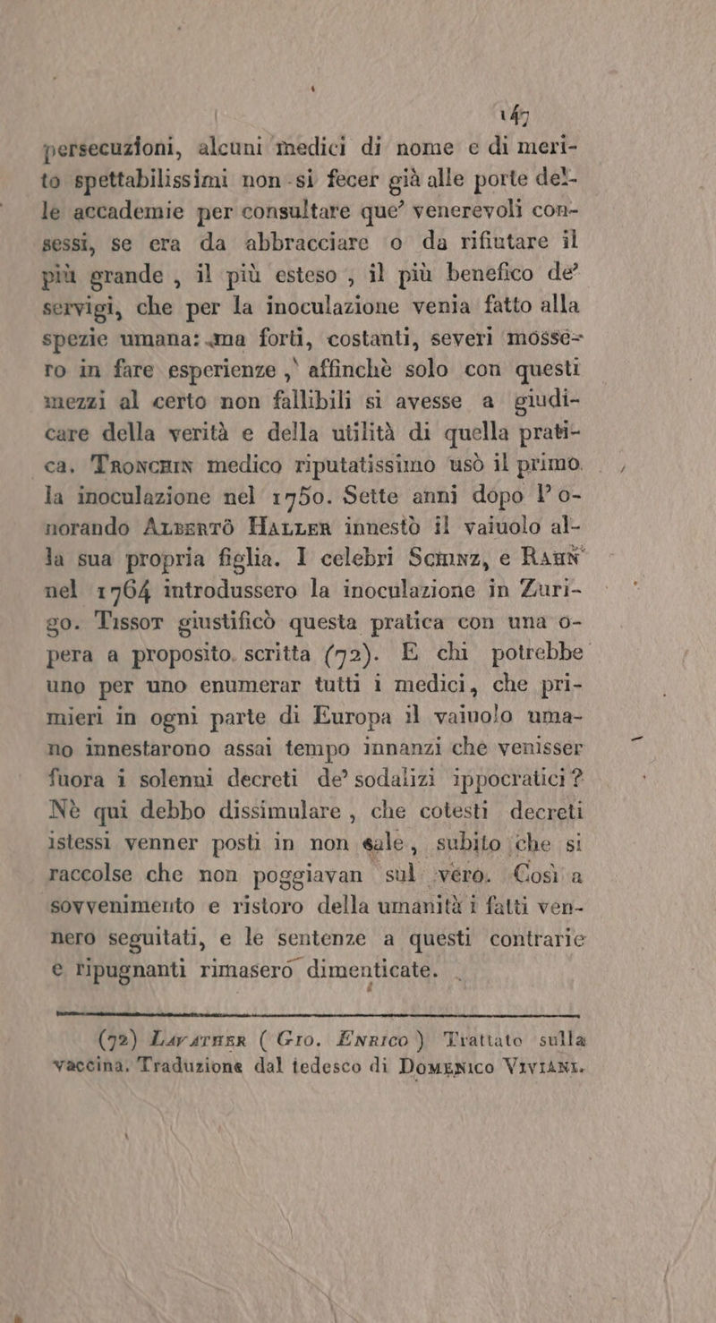 persecuzioni, alcuni medici di nome e di meri- to spettabilissimi non-si fecer già alle porte del. le accademie per consultare que’ venerevoli con- sessi, se era da abbracciare o da rifiutare il più grande , il più esteso , il più benefico de servigi, che per la inoculazione venia fatto alla spezie umana: ma forti, costanti, severi mosse= ro in fare esperienze , affinchè solo con questi mezzi al certo non fallibili si avesse a giudi- care della verità e della utilità di quella prati- ca. TroncrhiN medico riputatissimo usò il primo. la inoculazione nel 1750. Sette anni dopo l o- norando ALsentò HarLer innestò il vaiuolo al- la sua propria figlia. I celebri Scimnz, e RauN nel 1764 introdussero la inoculazione in Zuri- go. Tissor giustificò questa pratica con una o- pera a proposito, scritta (72). E chi potrebbe uno per uno enumerar tutti i medici, che pri- mieri in ogni parte di Europa il vaiolo uma- no innestarono assai tempo innanzi che venisser fuora i solenni decreti de’ sodalizi ippocratici ? Nè qui debbo dissimulare , che cotesti decreti istessi venner posti in non sale, subito che si raccolse che non poggiavan sul vero. Così a sovvenimento e ristoro della umanità i fatti ven- nero seguitati, e le sentenze a questi contrarie e ripugnanti rimasero dimenticate. rr TT I. o. o... III (72) Lurarner ( Gro. ENRICO) Trattato sulla vaccina. Traduzione dal iedesco di DomENIco Viviani.