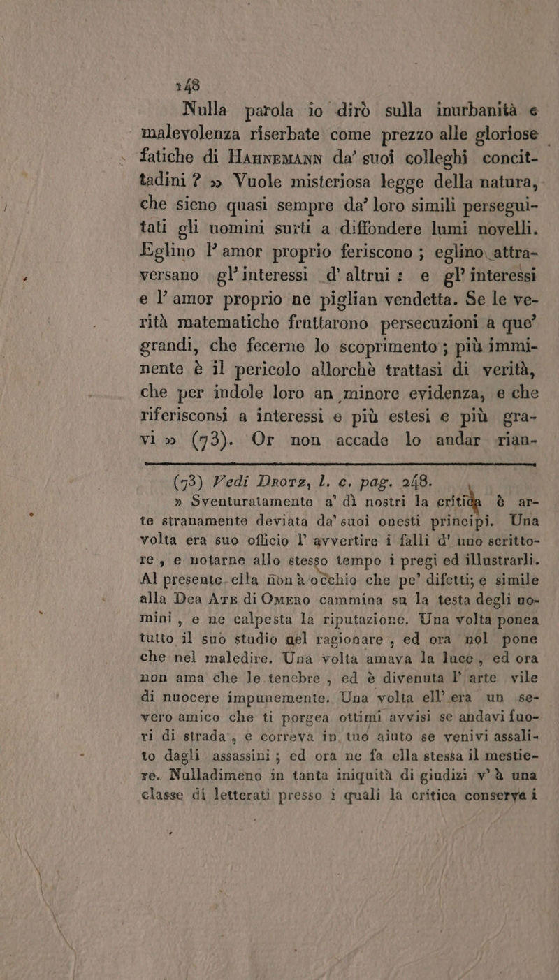 Nulla parola io dirò sulla inurbanità e malevolenza riserbate come prezzo alle gloriose fatiche di Hannemann da’ suoi colleghi concit- tadini ? » Vuole misteriosa legge della natura, che sieno quasi sempre da’ loro simili persegui- tati gli uomini surti a diffondere lumi novelli. Eglino l'amor proprio feriscono ; eglino, attra- versano gl’interessi d' altrui: e gl’ interessi e l’ amor proprio ne piglian vendetta. Se le ve- rità matematiche fruttarono persecuzioni a que’ grandi, che fecerne lo scoprimento ; più immi- nente è il pericolo allorchè trattasi di verità, che per indole loro an minore evidenza, e che riferisconsi a interessi e più estesi e più gra- vi » (73). Or non accade lo andar rian- (93) Zedi Drorz, L. c. pag. 248. » Sventuratamente a’ dì nostri la critida è ar- te siranamente deviata da suoi onesti principi. Una volta era suo officio l’ avvertire i falli d' uno scritto- re, e uotarne allo stesso tempo i pregi ed illustrarli. AI presente-ella nòn à/occhio che pe’ difetti; e simile alla Dea Ate di Omero cammina su la testa degli uo- mini, e ne calpesta la riputazione. Una volta ponea tutto il suo studio mel ragionare , ed ora nol pone che nel maledire. Una volia amava la luce, ed ora non ama che le tenebre , ed è divenuta l’arte vile di nuocere impunemente. Una volta ell’.erà un .se- vero amico che ti porgea ottimi avvisi se andavi fuo- ri di strada, € correva in, tuo aiuto se venivi assali- to dagli assassini ; ed ora ne fa ella stessa il mestie- re. Nulladimeno in tanta iniquità di giudizì v° è una classe di letterati presso i quali la critica conserva i