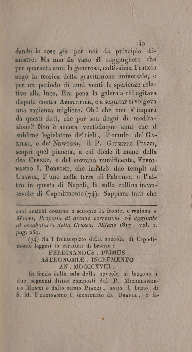 mostre. Ma non fia vano il soggiugnere che per quaranta anni la generosa, coltissima Francia nego la teorica della gravitazione universale, e per un periodo di anni venti le sperienze rela- tive alla luce. Era pena la galera a chi agitava dispute contra ArisroriILE, e a seguitar si volgeva una sapienza migliore. Oh! che non. s° impara da questi fatti, che pur son degni di medita- zione? Non è ancora venticinque anni. che. il sublime legislatore de’ cieli, l’emulo de’ Ga- LIiLEI, e de’ Newroni, il P. Giuseppe Piazzi, scoprì quel pianeta, a cui diede il nome della dea CereRE, e del sovrano munificente, Ferpi- tro in questa di Napoli, là sulla collina incan- tevole di Capodimonte (74). Sappiam tutti che suoi antichi costumi e scuopre la fronte, e ragiona » Monti, Proposta di alcune correzioni ed aggiunte al vocabolario della Crusca. Milano 1817, vol. 1. pag. 239. | (74) Sul frontespizio della specola di Capodi- monte leggesi in earatteri di bronzo : FERDINANDUS . PRIMUS ASTRONOMI/. INCREMENTO AN. MDCCCXVIII , In fondo della sala della specola si leggono i due seguenti distici composti dal P. MicneLANGE- Lo Monmi e dallo stesso Prizzi, sotto il busto di S, M, FerpinANDO I. incoronato da. URANIA, e fe-