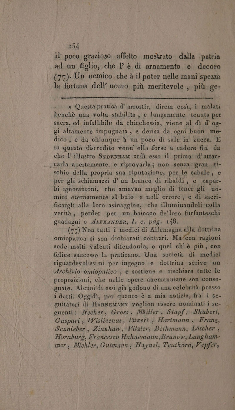 254 il poco grazioso affetto mostrato dalla patria ‘ad un figlio, che l’ è di ornamento e decoro (77). Un nemico che è il poter nelle mani spezza la fortuna dell’ uomo più meritevole ; più. ge- » Questa pratica d’ arrostir, direm così, i malati benchè una volta stabilita , e lungamente ‘tenuta per sacra, ed infallibile da chicchessia, viene al dì d' og- gi altamente impugnata , e PETER da ogni buon me- dico, e da chiunque è un poco di sale in zucca, E in questo discredito venn’ ella forse a cadere fin da che 1’ illustre Syprenzam-ardì esso il primo: d’attac- «carla apertamente, e riprovarla ; non senza 'igran ri- schio della propria sua riputazione, per le cabale, e per gli schiamazzi d’ un branco di ribaldi , e capar- bi ignorantoni, che amavan meglio di tener gli uo» mini eternamente al buio e nell’ errore , e di sacri- ficargli alla loro asinaggine, che illuminandoli colla verità, perder per un baiocco de’loro furfanteschi guadagni » ALEx4NDER, l. c. pag. 148. (77) Non tutti i medici di maia dottrina omiopatica si son dichiarati contrari. Macon ragioni sode. molti valenti difendonla, e quel ch'è più, con felice. successo la praticano. Una società di medici riguardevolissimi per ingegno ‘e dottrina scrive un Archivio omiopatico , e sostiene e rischiara tutte le proposizioui, che nelle opere anemanniane son conse- gnate. Alcunidi essi già godono di una celebrità presso i dotti. Oggidì, per quanto è a mia notizia, fra i se- guitatori di HAnNEMANN voglion essere nominati 1 se- guenti: Necher, Gross, Muiller, Stapf; Shubert, Gaspari , Vislicenus, Rixert , Hartmann , Franz, ‘Scxnieber, Zinghan, Fitzler, Bethimann, Lbscher , Hornburg, Francesco Hahnemann,Brunow; Langham- mer, Michler, Gutmann, Haynel, Teuthorn, Vepfer,