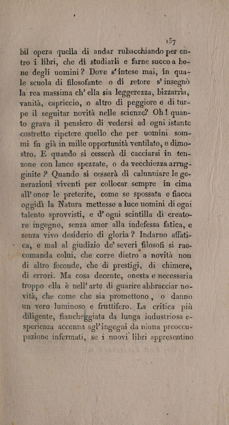 bil opera quella di andar rubacchiando per en- tro i libri, che di studiarli e farne succo a be- ne degli uomini? Dove s’intese mai, in qua- le scuola di filosofante o di retore s° insegnò la rea massima ch’ ella sia leggerezza, bizzarrìa, vanità, capriccio, o altro di peggiore e di tur- pe il seguitar novità nelle scienze? Oh! quan- to grava il pensiero di vedersi ad ogni istante costretto ripetere quello che per uomini som- mi fu già in mille opportunità ventilato, e dimo- stro. E quando si cesserà di cacciarsi în ten- zone con lance spezzate, o da vecchiezza arrug- ginite ? Quando si cesserà di calunniare le ge- nerazioni viventi per collocar sempre in cima all’ onor le preterite, come se spossata e fiacca oggidì la Natura mettesse a luce uomini di ogni talento sprovvisti, e d’ogni scintilla di creato re ingegno, senza amor alla indefessa fatica, e senza vivo desiderio di gloria ? Indarno affati- ca, &amp; mal al giudizio de’ severi filosofi sì rac- comanda colui, che corre dietro a novità non di altro feconde, che di prestigi, di chimere, di errori. Ma cosa decente, onesta e necessaria troppo ella è nell’ arte di guarire abbracciar no- vità, che come che sia promettono, o danno un vero luminoso e fruttifero. La critica più diligente, fiancheggiata da lunga industriosa e- sperienza accenna agl’ingegui. da niuna preoccu= pazione infermati, se i nuovi libri appresentino