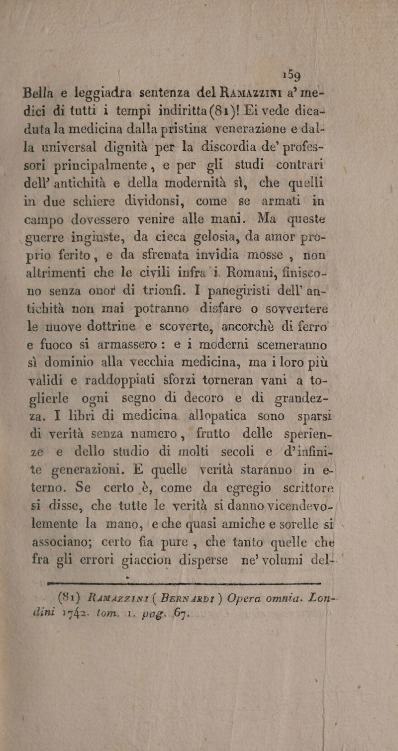 Bella e leggiadra sentenza del Ramazziei a’ me- dici di tutti i tempi indiritta(81)! Ei vede dica- duta la medicina dalla pristina venerazione e dal- la universal dignità per la discordia de’ profes- sori principalmente, e per gli studi contrari dell’ antichità e della modernità sì, che quelli in due schiere dividonsi, come se armati‘ in campo dovessero venire alle mani. Ma queste guerre ingiuste, da cieca gelosia, da amor pro- prio ferito, e da sfrenata invidia mosse , non altrimenti che le civili infra ‘i Romani, finisco- no senza onor di trionfi. I panegiristi dell’ an- tichità non mai potranno disfare o sovvertere le nuove dottrine e scoverte, ancorchè di ferro e fuoco sì armassero : e i moderni scemeranno sì dominio alla vecchia medicina, ma iloro più validi e raddoppiati sforzi torneran vani a to- glierle ogni segno di decoro e di grandez- za. I libri di medicina. allopatica sono sparsi di verità senza numero, frutto delle sperien- ze e dello studio di molti secoli e d’infini- te generazioni. E quelle verità staranno. in e- terno. Se certo è, come da egregio scrittore sì disse, che tutte le verità si danno vicendevo-; lemente la mano, eche quasi amiche e sorelle si associano; certo fia pure , che tanto quelle che fra gli errori giaccion disperse ne’ volumi del. &amp;- (81) Ramazzini( Bern ArRDI ) Opera omnia. Lon-- dini i742. tom. 1. pog: 67.