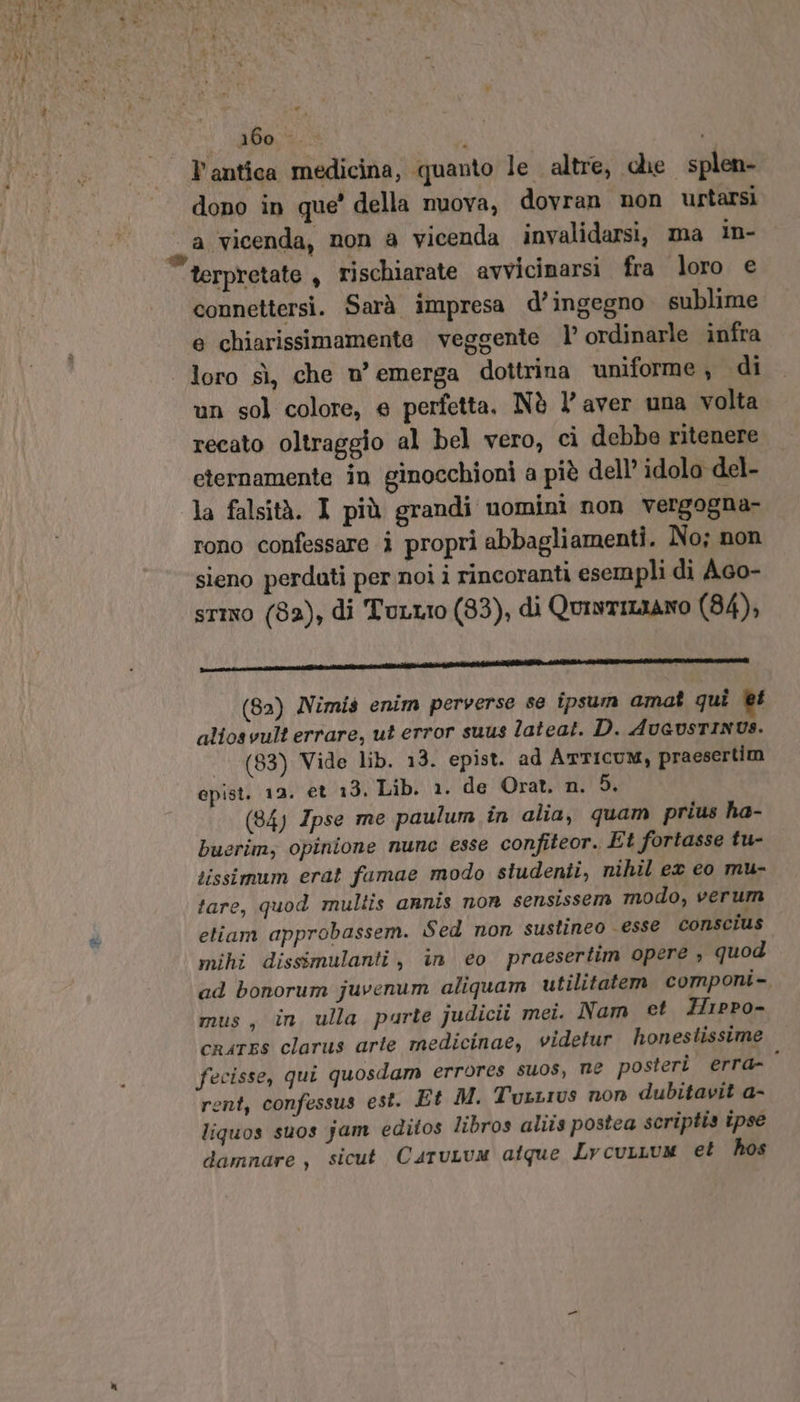 abpsie l'antica medicina, quanto le altre, che splen- dono in que’ della nuova, dovran non urtarsi a vicenda, non a vicenda invalidarsi, ma in- connettersi. Sarà impresa d’ ingegno sublime e chiarissimamente veggente 1’ ordinarle infra loro sì, che n° emerga dottrina uniforme, di un sol colore, e perfetta, Nè l’ aver una volta recato oltraggio al bel vero, cì debbe ritenere eternamente in ginocchioni a piè dell’ idolo del- la falsità. I più grandi nomini non vergogna- rono confessare ì propri abbagliamenti. No; non sieno perdati per noi i rincoranti esempli di A6o- stimo (82), di Turtio (83), di QuistILIANO (84), RI ee e eat i n (8a) Nimis enim perverse se ipsum amat qui et alios vult errare, ut error suus lateat. D. Avevsrinus. | (83) Vide lib. 13. epist. ad ArTICUM, praesertim opist. 12. et 13, Lib. 1. de Orat. n. 5. (84) Ipse me paulum în alia, quam prius ha- buerim, opinione nune esse confiteor. Et fortasse tu- tissimum erat famae modo studenti, nihil ex eo mu- tare, quod multis annis non sensissem modo, verum etiam approbassem. Sed non sustineo esse conscius mihi dissimulanti, in eo praesertim opere ; quod ad bonorum juvenum aliquam utilitatem componi- mus, în ulla parte judicii mei. Nam et Zippo- crates clarus arte medicinae, videtur honestissime fecisse, qui quosdam errores suos, ne posterì. erra- rent, confessus est. Et M. TuxLius non dubitavit a- liquos suos jam editos libros aliis postea scriptis ipse damnare , sicut Catuum atque Lvcurium et hos