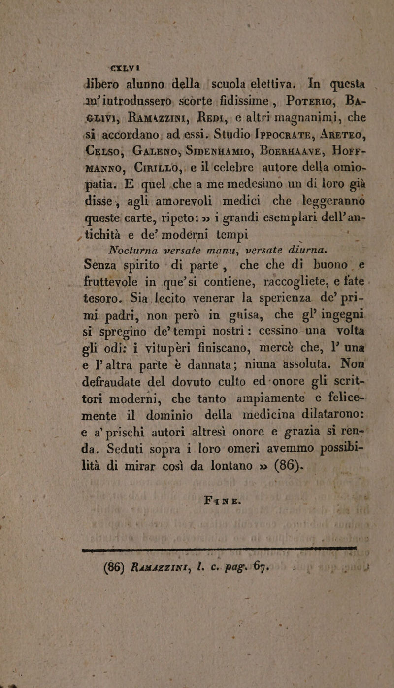 “ CALVI dibero alunno della scuola elettiva. In questa 20° introdussero, scòrte ‘fidissime , Porerio, Ba- Livi, Ramazzini, Repi, e altri magnanimi, che ‘Sì accordano; ad essi. Studio IppocrATE, ARETEO, Cerso; Gareno; Sipentamo;, Borrmaive, Horr- manno, CiriLro,. e il ‘celebre autore della omio- patia. E quel.che a me medesimo un di loro già disse, agli amorevoli medici che leggeranno queste; carte, ripeto: » i grandi esemplari dell’: an- &gt; tichità e de? moderni tempi Nocturna versate manu, versate diurna. Senza spirito - di parte , che che di buono. e fruttevole in .que’si contiene, raccogliete, e fate i tesoro. Sia lecito venerar la sperienza de’ pri- si spregino de’ tempi nostri: cessino una volta gli odi: i vito peri finiscano, mercè che, l’ una e P'altra parte è dannata; niuna assoluta. Non defraudate del dovuto culto ed-onore gli scrit- teri moderni, che tanto ampiamente e felice- mente il dominio della medicina dilatarono: e a’ prischi autori altresì onore e grazia sì ren= da. Seduti sopra i loro omeri avemmo possibi- lità di mirar così da lontano » (86). - FaneE. (86) Rumazzini, IL c.. pagar 67 i pi