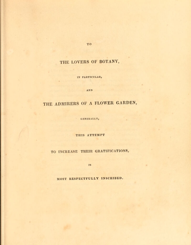 TO THE LOVERS OF BOTANY, IN PARTICULAR, AND THE ADMIRERS OF A FLOWER GARDEN, GENERALLY, THIS ATTEMPT TO INCREASE THEIR GRATIFICATIONS, IS MOST RESPECTFULLY INSCRIBED,