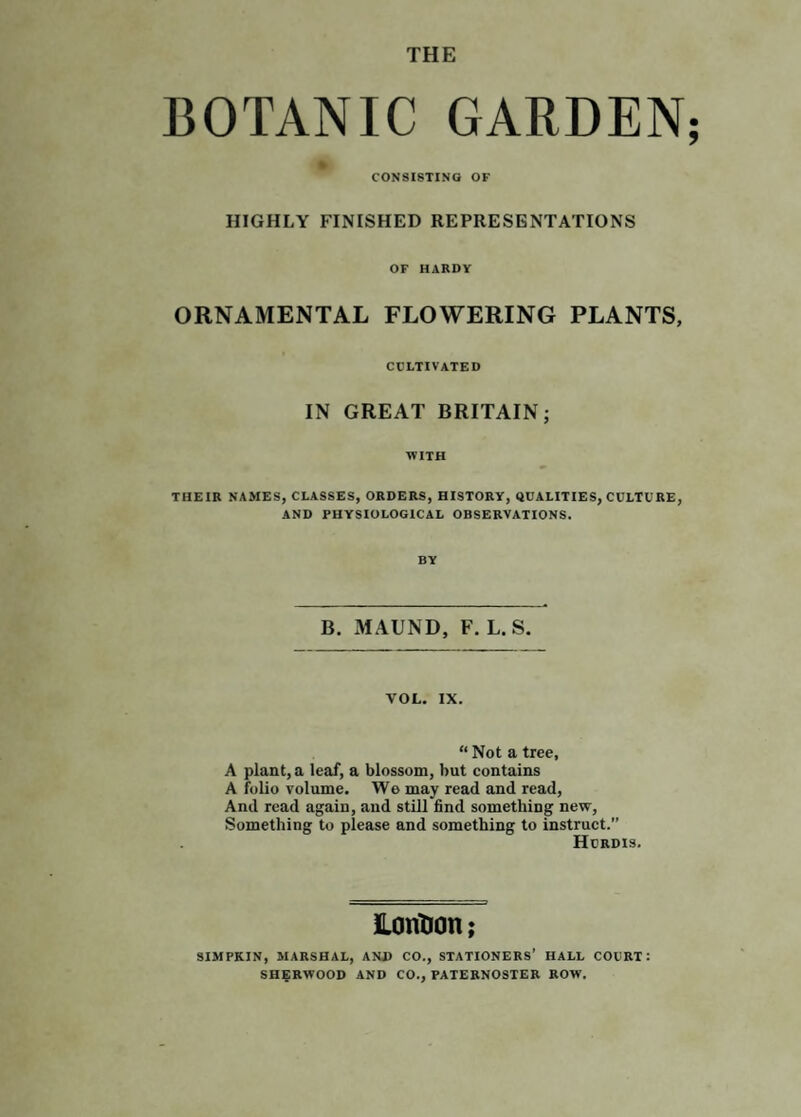 THE BOTANIC GARDEN CONSISTING OF HIGHLY FINISHED REPRESENTATIONS OF HARDY ORNAMENTAL FLOWERING PLANTS, cultivated IN GREAT BRITAIN; WITH THEIR NAMES, CLASSES, ORDERS, HISTORY, QUALITIES, CULTURE, AND PHYSIOLOGICAL OBSERVATIONS. BY B. MAUND, F. L. S. VOL. IX. “ Not a tree, A plant, a leaf, a blossom, but eontains A folio volume. Wo may read and read. And read again, and still find something new. Something to please and something to instruct.” Hurdis. lonDon; SIMPKIN, MARSHAL, ANJ) CO., STATIONERS' HALL COURT: SHERWOOD AND CO., PATERNOSTER ROW.