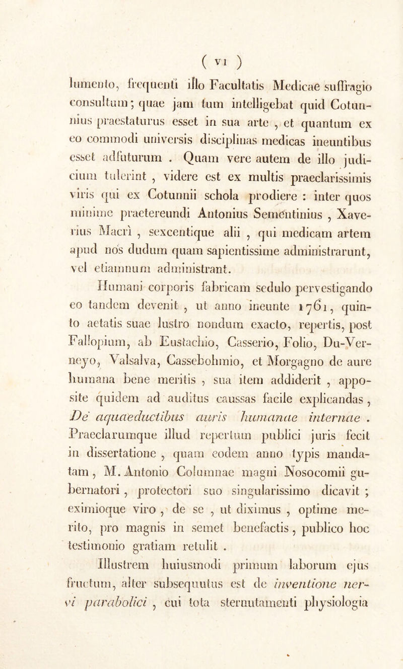 (V1 ) lomento, frequenti illo Facultatis Medicae suffragio consultum; quae jam tum intelligebat quid Cotun- nius praestaturus esset in sua arte , et quantum ex eo commodi universis disciplinas medicas ineuntibus esset adfuturum . Quam vere autem de illo judi- cium tulerint , videre est ex multis praeclarissimis viris qui ex Cotunnii schola prodiere : inter quos minime praetereundi Antonius Semehtinius , Xave- iius Macri , sexcentique alii , qui medicam artem apud nos dudum quam sapientissime administrarunt, vel etiamnum administrant. Humani corporis fabricam sedulo pervestigando eo tandem devenit , ut anno ineunte 1761, quin- io aetatis suae lustro nondum exacto, repertis, post Fallopium, ab E usta cliio, Casserio, Folio, Du-Ver- neyo, Valsalva, Cassebohmio, et Morgagno de aure humana bene meritis , sua item addiderit , appo- site quidem ad auditus caussas facile explicandas , De aquaeductibus auris humanae internae . Praeciarumque illud repertum publici juris fecit in dissertatione , quam eodem anno typis manda- tam , M. Antonio Columnae magni Nosocomii gu- bernatori , protectori suo singularissimo dicavit ; eximioque viro , de se , ut diximus , optime me- rito, pro magnis in semet benefactis , publico hoc testimonio gratiam retulit . Illustrem liuiusmodi primum laborum ejus fructum, alter subsequutus est de inventione ner-