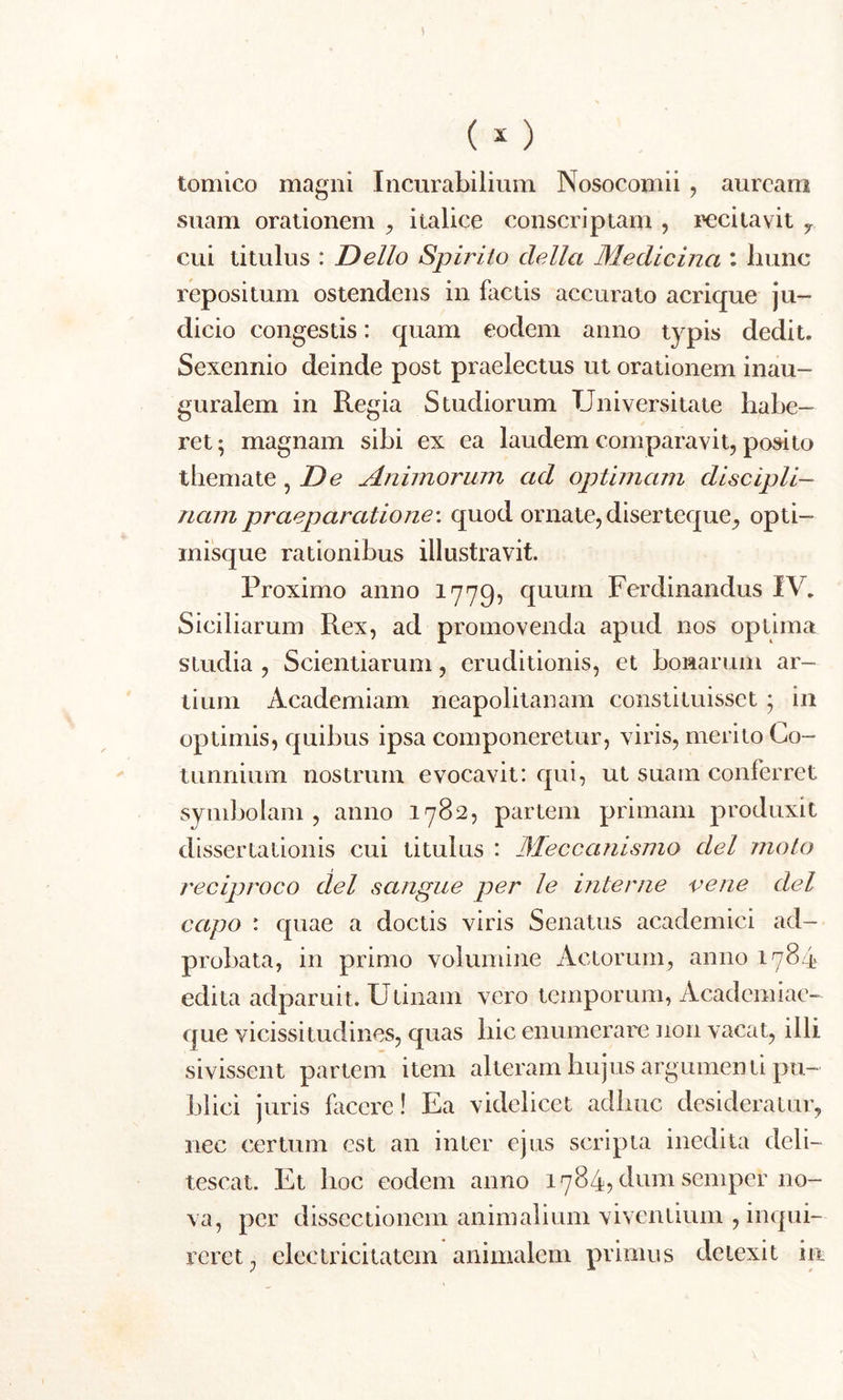 ( *) tomico magni Incurabilium Nosocomii , auream suam orationem , italice conscriptam , recitavit 7 cui titulus : Delio Spirito clella Medicina : hunc repositum ostendens in factis accurato acrique ju- dicio congestis: quam eodem anno typis dedit. Sexennio deinde post praelectus ut orationem inau- guralem in Regia Studiorum Universitate habe- ret; magnam sibi ex ea laudem comparavit, posito themate, De Animorum ad optimam discipli- nam praeparatione: quod ornate, diserteque, opti- misque rationibus illustravit. Proximo anno 1779, quum Ferdinandus IV. Siciliarum Rex, ad promovenda apud nos optima siudia , Scientiarum, eruditionis, et bonarum ar- tium Academiam neapolitanam constituisset ; in optimis, quibus ipsa componeretur, viris, merito Co- tunnium nostrum evocavit: qui, ut suam conferret symbolam, anno 1782, partem primam produxit dissertationis cui titulus : Mecccuiismo dei moto reciproco dei sangue per le interne ve ne dei capo : quae a doctis viris Senatus academici ad- probata, in primo volumine Actorum, anno 1784 edita adparuit. Utinam vero temporum, Academi ae- que vicissitudines, quas hic enumerare non vacat, illi sivissent partem item alteram hujus argumenti pu- blici juris facere! Ea videlicet adhuc desideratur, nec certum est an inter ejus scripta inedita deli- tescat. Et hoc eodem anno 1784? dum sernper no- va, per dissectionem animalium viventium , inqui- reret, electricitatem animalem primus detexit in