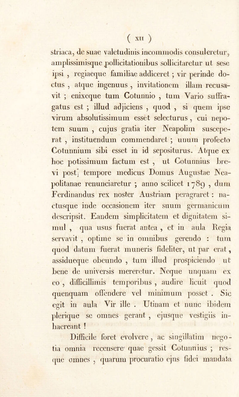 ( XI>) striaca, de suae valetudinis incommodis consuleretur, amplissimisque pollicitationibus sollicitaretur ut sese ipsi , regiaeque familiae addiceret; vir perinde do- ctus , atque ingenuus , invitationem illam recusa- vit ; enixeque tum Cotunnio , tum Vario suffra- gatus est ; illud adjiciens , quod , si quem ipse virum absolutissimum esset selecturus , cui nepo- tem suum , cujus gratia iter Neapolim suscepe- rat , instituendum commendaret ; unum profecto Cotunnium sibi esset in id sepositurus. Atque ex hoc potissimum factum est , ut Cotunnius bre- vi post: tempore medicus Domus Augustae Nea- politanae renunciaretur ; anno scilicet 1789 , dum Ferdinandus rex noster Austriam peragraret : na- ctusque inde occasionem iter suum germanicum descripsit. Eandem simplicitatem et dignitatem si- mul , qua usus fuerat antea , et in aula Regia servavit , optime se in omnibus gerendo : tum quod datum fuerat muneris fideliter, ut par erat, assidueque obeundo , tum illud prospiciendo ut bene de universis mereretur. Neque unquam ex eo , difficillimis temporibus , audire licuit quod quenquam offendere vel minimum posset . Sic effit in aula Vir ille . Utinam et nunc ibidem plerique se omnes gerant , ejusque vestigiis in- haereant ! Difficile foret evolvere , ac singillatim nego- tia omnia recensere quae gessit Cotunnius ; res- que omnes , quarum procuratio ejns fidei mandaki
