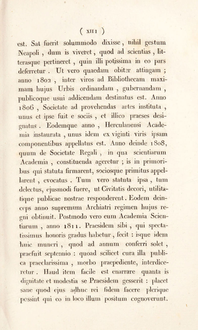 est. Sat fuerit solummodo dixisse, nihil gestum Neapoli , dum is viveret, quod ad scientias , lit- terasque pertineret , quin illi potissima in eo pars deferretur . Ut vero quaedam obiter attingam ; anno 1802 , inter viros ad Bibliothecam maxi- mam hujus Urbis ordinandam, gubernandam, publicoque usui addicendam destinatus est. Anno 1806 , Societate ad provehendas artes instituta , unus et ipse fuit e sociis , et illico praeses desi- gnatus . Eodemque anno , Herculanensi Acade- mia instaurata , unus idem ex viginti viris ipsam componentibus appellatus est. Anno deinde 1808, quum de Societate Regali , in qua scientiarum Academia , constituenda ageretur ; is in primori- bus qui statuta firmarent, sociosque primitus appel- larent , evocatus . Tum vero statuta ipsa , tum delectus, ejusmodi fuere, ut Civitatis decori, utilita- tique publicae nostrae responderent. Eodem dein- ceps anno supremum Archiatri regimen hujus re- gni obtinuit. Postmodo vero eum Academia Scien- tiarum , anno 1811. Praesidcm sibi, qui specta- tissimus honoris gradus habetur , fecit : isque idem huic muneri , quod ad annum conferri solet , praefuit septennio : quoad scilicet cura illa publi- ca praeclarissima , morbo praepediente, interdice- retur . Haud item facile est enarrare quanta is dignitate ct modestia se Praesidem gesserit : placet sane quod ejus adhuc rei fidem facere plerique possint qui eo in loco illum positum cognoverunt.