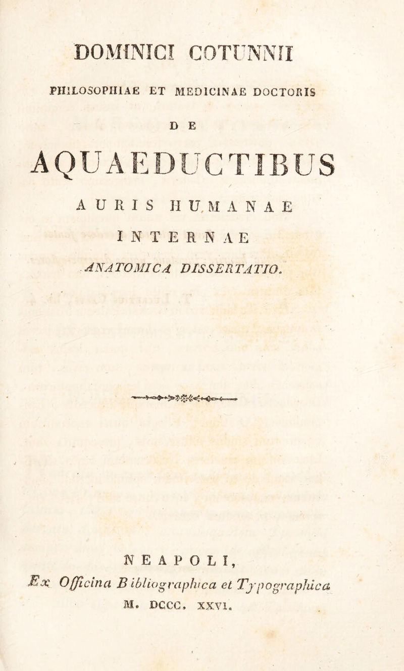 DOMINICI COTUNNII PHILOSOPHIAE ET MEDICINAE DOCTORIS D E AQUAEDUCTIBUS A U R I S HUMANAE INTERNAE ANATOMICA DISSERTATIO. NEAPOLI, Ex Officina B ibliograplvca et Typo graphica M. DCCC. XXVI.