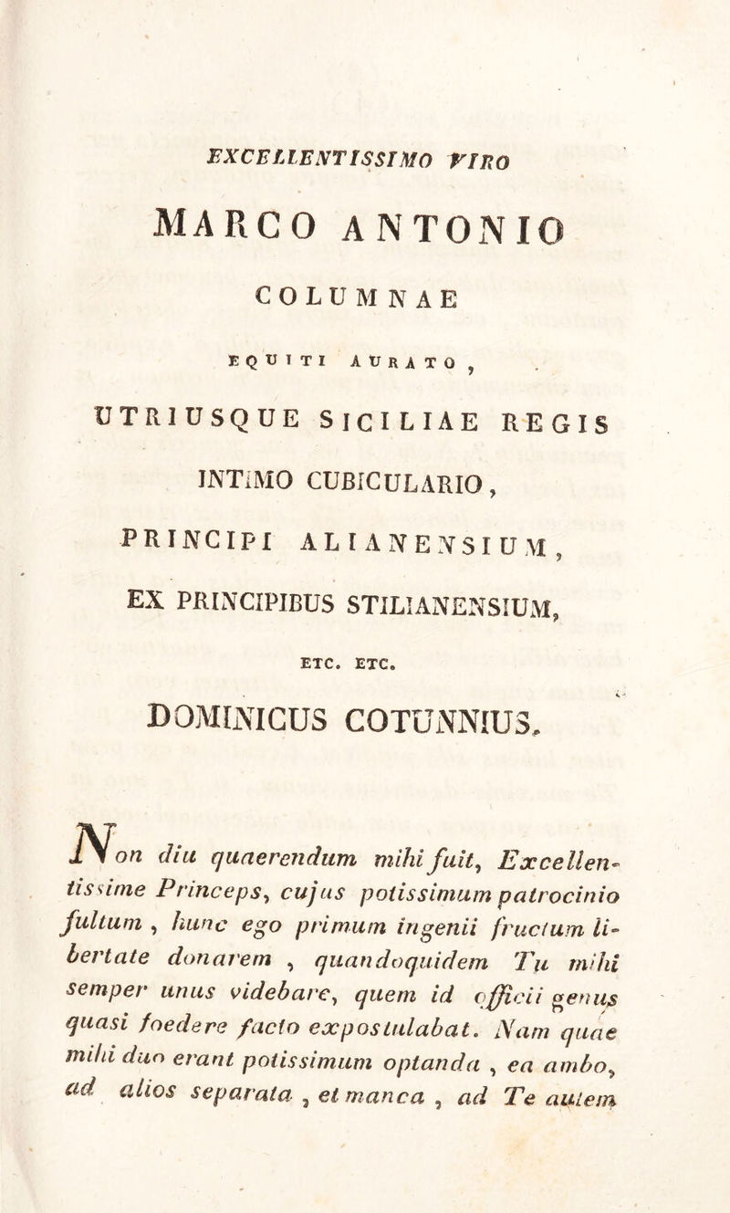 EXCELLENT ISSI MO VIRO MARCO ANTONIO COLUMNAE EQUITI AURiTO , utriusque Siciliae regis INTiMO CUBICULARIO, PRINCIPI AL I A NENS I UM , EX PRINCIPIBUS STILIANENSIUM, ETC. ETC. dominicus cotunnius. Non diu quaerendum, mihi fuit, Excellen tissime Princepsy cujus potissimum patrocinii fultum , hunc ego primum ingenii frudum li bertate donarem , quandoquidem Tu rnih semper unus videharc7 quem id officii genu, quasi foedere facto expostulabat. Nam quat mihi duo erant potissimum optanda , ea ambo,