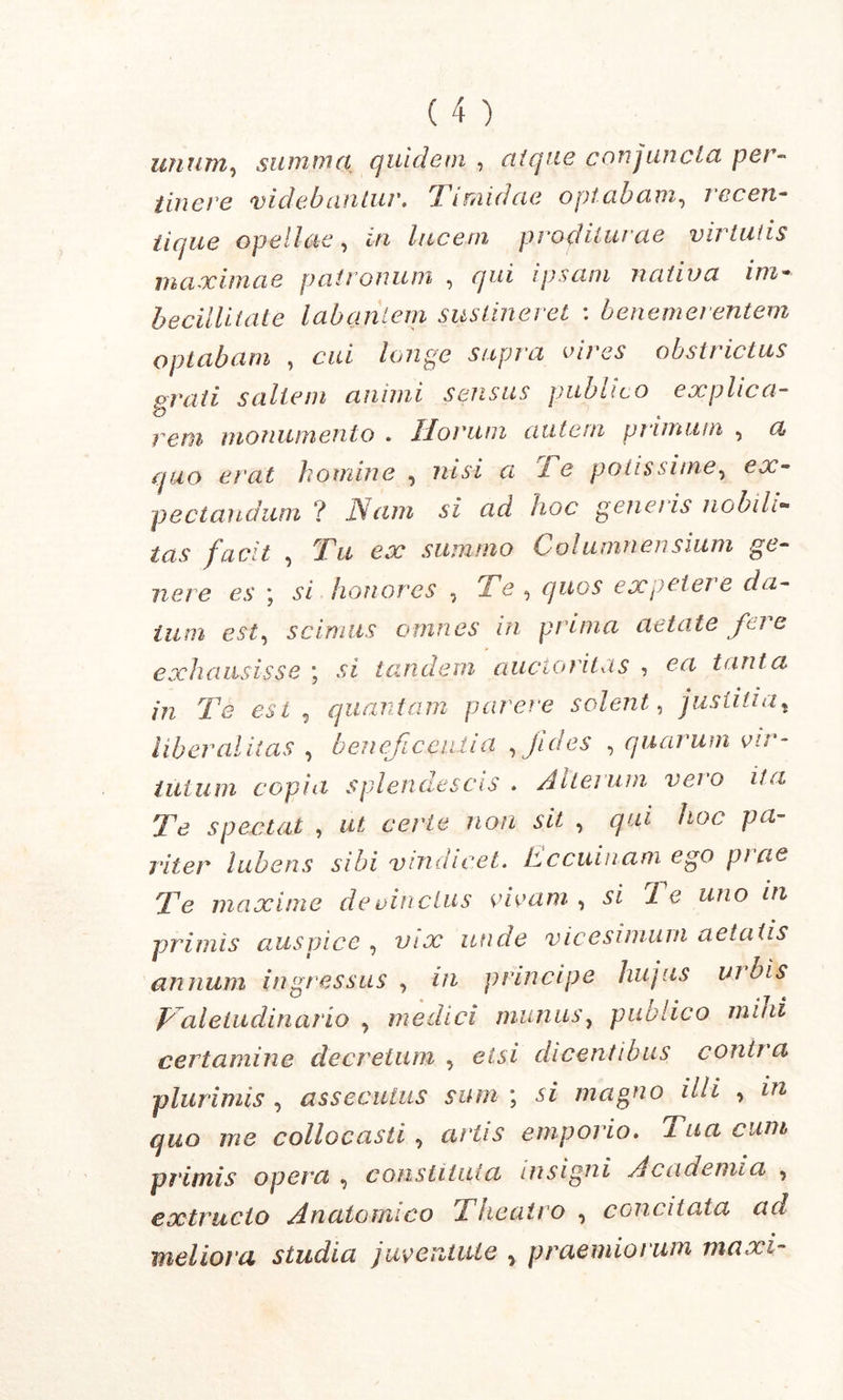 unum, summa quidem , ai que conjuncta per- tine ve videbantur. Timidae optabam, rccen- tique opellae, in lucem proditurae virtutis maximae patronum , ipsam nativa im- becillitate labantem sustineret : benemer entem optabam , longe supra cires obstrictus crati saltem animi sensus publico explica- reni monumento . Horum autem primum , a quo erat homine , nisi a 1 e potis sime, pectandum ? Nam si ad hoc generis nobili- tas facit , Tu ex summo Columnensium ge- nere es \ si honores , XX1 ^ quos expetere da- tum est, scimus omnes in prima aetate fere exhausisse ° si tandem auctoritas 7 ea tanta in Te est , quantam parere solent, justitiat liber alit as , beneficentia fides , quarum vir- tutum copia splendescis . Alterum vei’o ita Te spectat , u* cer/e no/2 si* , qui hoc pa- riter lubens sibi vindicet. Lccuinam ego prae Te maxime de vinctus rivum , si 1 e uno in primis auspice , vix unde vicesimum aetatis annum ingressus , in principe hujus urbis paletudinario , medici munus, publico mini certamine decretum 5 etsi dicentibus contra plurimis , assecuius sum ; si magno illi , i?2 me collocasti 0 ar'tis emporio. i nn cum primis opera , constituta insigni Academia , extrudo Anatomico Theatro , concitata ad meliora studia juventute , praemiorum maxi-