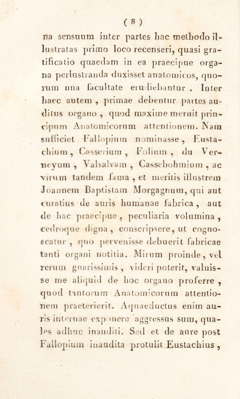 na sensuum inter partes Ime methodo il- lustratas primo loco recenseri, quasi gra- tificatio quaedam in ea praecipue orga- na perlustranda duxisset anatomicos, quo- rum una facultate erudiebantur * Inter haec autem , primae debentur partes au- ditus organo , quod maxime meruit prin- ci | m rn Anale m i c orum a 11 e n l i o n e m. Nam sufficiet Fallopium nominasse, Eusta- cbium , Casserium , Folium , du Ver- neyum , Val salvam , Cassebohmium , ac virum tandem fama , et meritis illustrem Joannem Baptistam, Morgagnum, qui aut curatius de auris humanae fabrica , aut de hac praecipue , peculiaria volumina , cedroque digna , conscripsere, ut cogno- scatur , quo pervenisse debuerit fabricae tanti organi notitia. Mirum proinde, vel rerunr gnarissimis, videri poterit, valuis- se me aliquid de hoc organo proferre , quod tantorum Anatomicorum attentio- nem praeterierit. Aquaeductus enim au- ris internae exp mere aggressus sum, qua- les adhuc inauditi. Sed et de aure post Fallopium inaudita protulit Eustachius 9