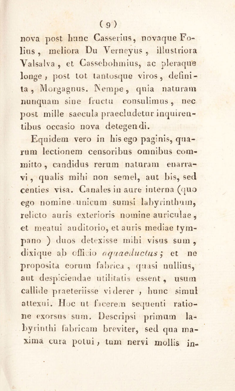 nova post hunc Casseritis, novaque Fo- lius , meliora Du Yerneyus , illustriora Valsaiva , et Cassebohmius, ac pleraque longe , post tot lantosque viros , defini- ta, Morgagnus. Nempe, quia naturam nunquam sine fructu consulimus, nec post mille saecula praecludetur inquiren- tibus occasio nova detegendi. Equidem vero in his ego paginis, qua- rum lectionem censoribus omnibus com- mitto , candidus rerum naturam enarra- vi , qualis mihi non semel, aut bis, sed centies visa. Canales in aure interna (quo ego nomine. unicum sumsi labyrinthum, relicto auris exterioris nomine auriculae 9 et meatui auditorio, et auris mediae tym- pano ) duos detexisse mihi visus sum , dixique ab efficio aquaeductus; et ne proposita eorum fabrica , quasi nullius, aut despiciendae militatis essent „ usum callide praeteriisse viderer &gt; hunc simul attexui. Hoc ut facerem sequenti ratio- ne exorsus sum. Descripsi primum la- byrinthi fabricam breviter, sed qua ma- xima cura potui} tam nervi mollis io-