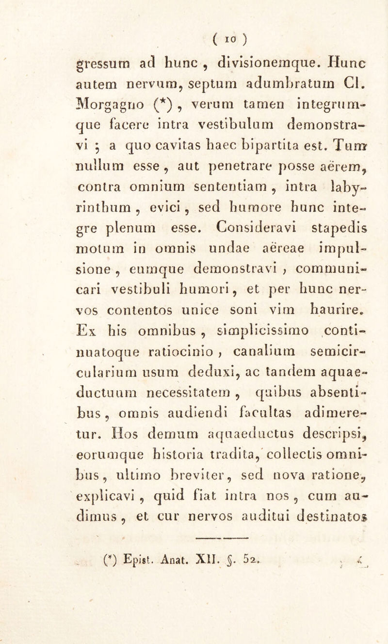 gressum ad hunc , divisionemque. Hunc autem nervum, septum adumbratum Cl. Morgagno (*) , verum tamen integrum- que facere intra vestibulum demonstra- vi 5 a quo cavitas haec bipartita est. Tum nullum esse, aut penetrare posse aerem, contra omnium sententiam , intra laby- rinthum , evici, sed humore hunc inte- gre plenum esse. Consideravi stapedis motum in omnis undae aereae impul- sione , eumque demonstravi , communi- cari vestibuli humori, et per hunc ner-* vos contentos unice soni vim haurire* Ex his omnibus , simplicissimo conti- nuatoque ratiocinio , canalium semicir- cularium usum deduxi, ac tandem aquae- ductuum necessitatem , quibus absenti- bus „ omnis audiendi facultas adimere- tur. flos demum aquaeductus descripsi, eorumque historia tradita, collectis omni- bus , ultimo breviter, sed nova ratione, explicavi , quid fiat intra nos , cum au- dimus , et cur nervos auditui destinatos (*) Epist. Anat. XII. §. 52. —i