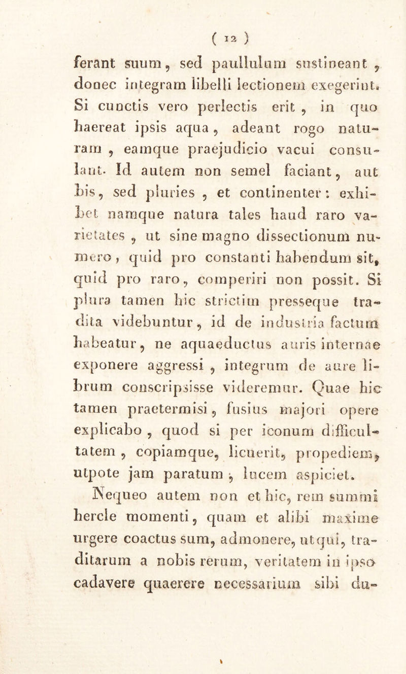 ferant suum, sed paullulum sustineant 9 donec integram libelli lectionem exegerint. Si cunctis vero perlectis erit , in quo haereat ipsis aqua, adeant rogo natu- ram , eamque praejudicio vacui consu- lant. Id autem non semel faciant, aut his, sed pluries , et continenter: exhi- het namque natura tales haud raro va- rietates , ut sine magno dissectionum nu- mero , quid pro constanti habendum sitf quid pro raro, comperiri non possit. Si plura tamen hic stricti in presseque tra- dita videbuntur, id de industria factum habeatur, ne aquaeductus auris internae exponere aggressi , integrum de aure li- brum conscripsisse videremur. Quae hic tamen praetermisi, fusius majori opere explicabo , quod si per iconum difficui-* tatem , copiarnque, licuerit, propediem* utpote jam paratum , lucem aspiciet. Nequeo autem non et hic, rem summi hercle momenti, quam et alibi maxime urgere coactus sum, admonere, ut qui, tra- ditarum a nobis rerum, veritatem in ipso cadavere quaerere necessarium sibi du« *