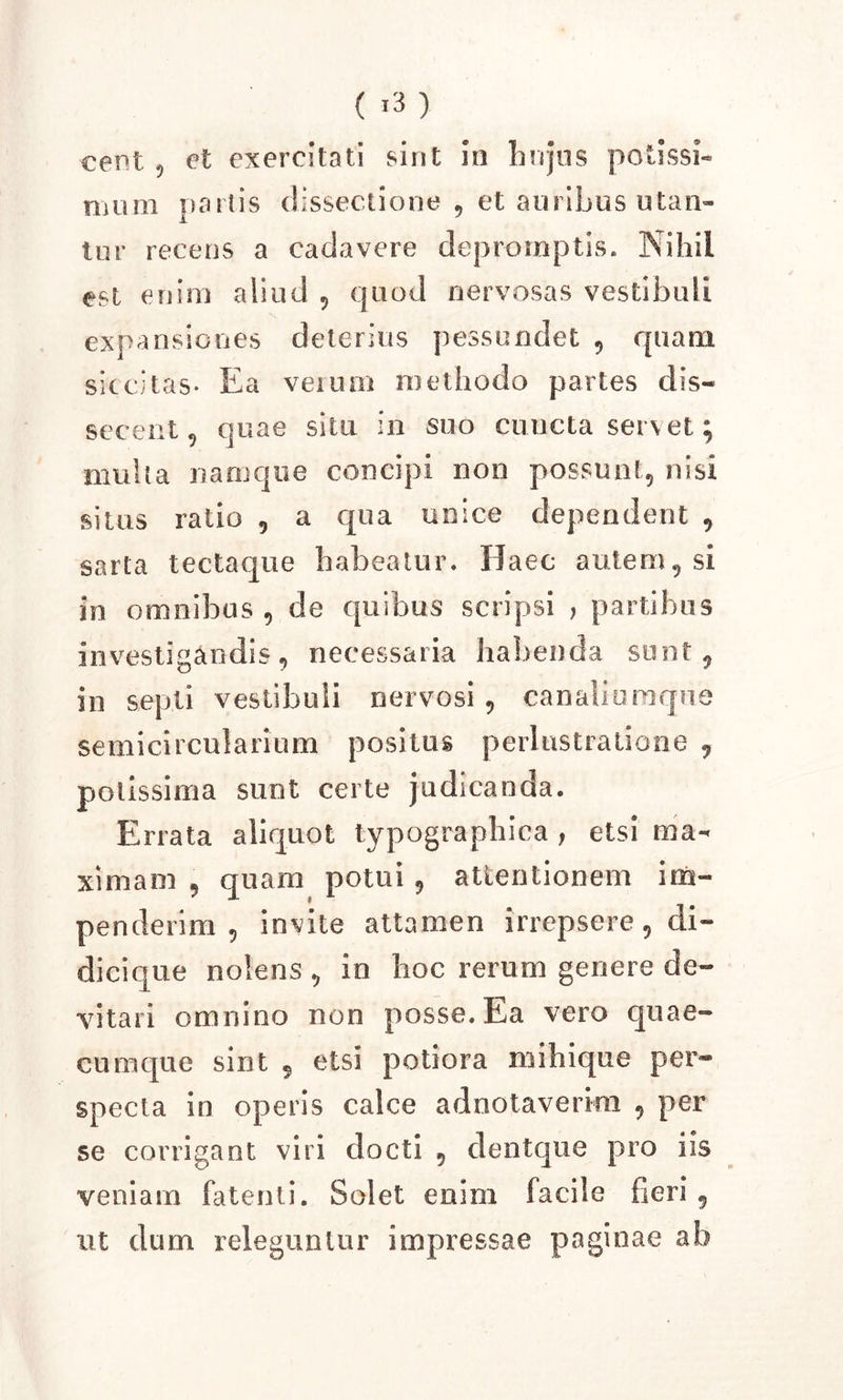 ( *3 ) cent ? et exercitati sint in hujus potissi- mum partis dissectione , et auribus utan- tur recens a cadavere depromptis. Nihil est enim aliud , quod nervosas vestibuli expansiones deterius pessundet , quam siccitas- Ea verum methodo partes dis- secent, quae situ in suo cuncta servet; multa namque concipi non possunt, nisi situs ratio , a qua unice dependent , sarta tectaque habeatur. Haec autem, si in omnibus, de quibus scripsi , partibus investigandis, necessaria habenda sunt, in septi vestibuli nervosi, canaliumque semicircularium positus perlustralione 7 potissima sunt certe judicanda. Errata aliquot typographiea , etsi ma- ximam , quam potui , attentionem im- penderim , invite attamen irrepsere, di- dicique nolens, in hoc rerum genere de- vitari omnino non posse. Ea vero quae- cumque sint 5 etsi potiora mihique per- specta in operis calce adnotaverkn , per se corrigant viri docti , clentque pro iis veniam fatenti. Solet enim facile fieri 9 ut dum releguntur impressae paginae ab