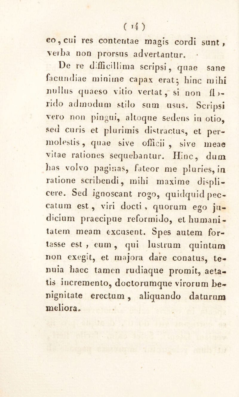 eo 9 cui res contentae magis cordi sunt , verba non prorsus advertantur. • De re dffiieillima scripsi, quae sane facundiae minune capax erat^ hinc mihi nullus quaeso vitio vertat, si non fi rido admodum stilo sum usus. Scripsi vero non pingui, altoque sedens in otio, sed curis et plurimis distractus, et per- molestis , quae sive officii , sive meae vitae rationes sequebantur. Hinc, dum has volvo paginas, fateor me pluries, in ratione scribendi, mihi maxime displi- cere. Sed ignoscant rogo, quidquid pec- catum est , viri docti , quorum ego ju- dicium praecipue reformido, el humani- tatem meam excusent. Spes autem for- tasse est , eum, qui lustrum quintum non exegit, et majora dare conatus, te- nuia haec tamen rudiaque promit, aeta- tis incremento, doctorumque virorum be- nignitate erectum , aliquando daturum meliora.