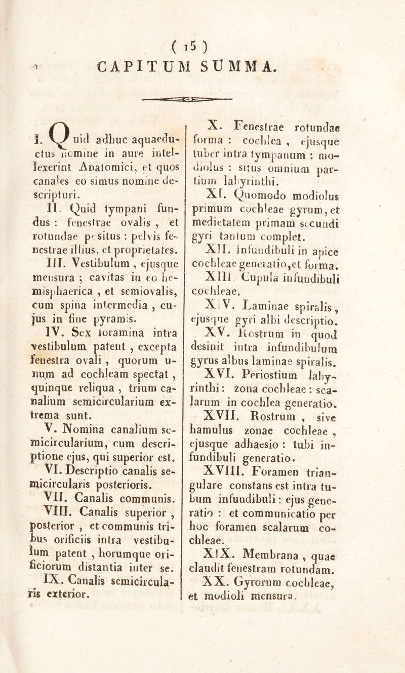 CAPITUM SUMMA. 'V uid adhuc aquaedu- ctus numme in aure intel- lexerint Anatomici, et quos canales eo simus nomine de- scripturi. II. Quid tympani fun- dus : fenestrae ovalis , et rotundae positus : pelvis fe- nestrae illius, et proprietates. IJI. Vestibulum , ejusque mensura ; cavitas in eo he- misphaerica , et scmiovalis, cum spina intermedia , cu- jus in fine pyramis. IV. Sex foramina intra •vestibulum patent , excepta fenestra ovali , quorum li- num ad cochleam spectat , quinque reliqua , trium ca- nalium semicircularium ex- trema sunt. V. Nomina canalium se- micircularium, cum descri- ptione ejus, qui superior est. VI. Descriptio canalis se- micircularis posterioris. VII. Canalis communis. VIII. Canalis superior , posterior , et communis tri- tus orificiis intra vestibu- lum patent , horum que ori- ficiorum distantia inter se. IX. Canalis semicircula- ris exterior. X. Fenestrae rotundae forma : cochlea , ejusque tuber intra tympanum : mo- diolus : suus omnium par- tium labyrinthi. Xf. Quomodo modiolus primum cochleae gyrum, et medietatem primam secundi gyri tantum complet. XII. Infundibuli in apice cochleae generatio,et forma. X Ili Cupula infundibuli cochleae. XV. Laminae spiralis, ejusque gyri albi descriptio. XV. Kostrum in quod desinit intra infundibulum gyrus albus laminae spiralis. XVI. Periostium laby- rinthi : zona cochleae : sca- larum in cochlea generatio. XVII. Rostrum , sive hamulus zonae cochleae , ejusque adhaesio : tubi in- fundibuli generatio. XVIII. Foramen trian- gulare constans est intra tu- bum infundibuli: ejus gene- ratio : et communicatio per hoc foramen scalarum co- chleae. XIX. Membrana , quae claudit fenestram rotundam. XX. Gyrorum cochleae, et modioli mensura.