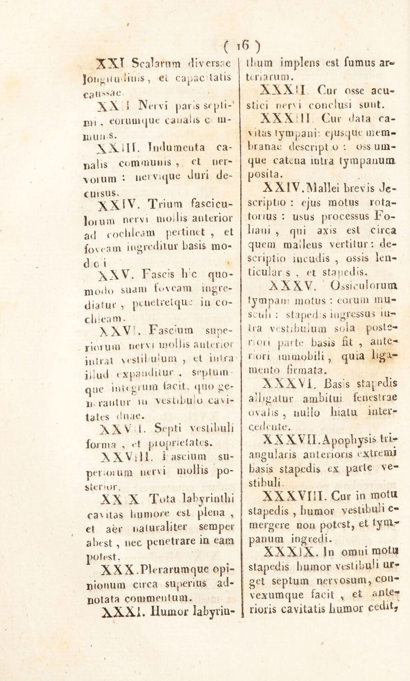 f ( 1 XX! Scabrum diversae longitudinis, ei capac tatis caussae XX. I Nervi pans septi-' D)i . eoruuique canalis e m- inim s. XX#H. Indumenta ca- nalis communis , et ner- \orum *• nei vujue duri de- cui sus. XXIV. Trium fascicu- lo. uni nervi modis anterior a&lt;t cochleam pertinet , et foveam ingreditur basis mo- de i XXV. Fascis li c quo- niorio suam foveam ingio- diaiue , ptuetrelque in co- chleam. XXV'. Fascium supe- riorum nervi mollis anterior intrat vestibulum , el intra jilud expanditur . septum que inttgium lacit. quo ge- li ran tu r »n vesiibu o cavi- tates duae. XXX t. Septi vestibuli forma , et piopnetates. XXV:ii. i ascium su- per. omni nervi mollis po- sterior. XX X Tota labyrinthi cavitas humore est plena , et aer naturaliter semper abest , nec penetrare in eam potest. XXX.Pbrarumque opi- nionum ctrea superius ad- notata commentum. XXXi. Humor labyrin- 6 ) llnutn implens est fumus ar« Uri arum. XXX11 Cur osse acu- stici nervi conclusi sunt. XXX: U Cur data ca- vitas tympani: ejusqut mem- branae descnpt o : oss urn- que catena intra tympanum posita. XXIV.Mallei brevis Je« scriptio : ejus motus rota- tonus : usus processus Fo- liam , qui axis est circa quem malleus vertitur: de- scriptio incudis , ossis len- ticuiar s , et stapedis. XXXV. Ossiculorum tympani motus : eorum mu- scidi : staped s ingressus ni- tra vestibulum sola poste- rior» parte basis fit , ante- rori immobili , quia liga- mento firmata. XXXVF Bass stapedis adigatur ambitui fenestrae ovalis , iniilo hiatu inter- cedente. XXXVII.Apophysis tri- angularis anterioris extremi basis stapedis ex parte ve- stibuli XXXVIII. Cur in motu stapedis , humor vestibusi e- mergere non potest, et tym- panum ingredi. XXXIX. In omni motu stapedis humor vestibuli ur- get septum nervosum, con- vexumque facit , et ante- rioris cavitatis humor cedit?