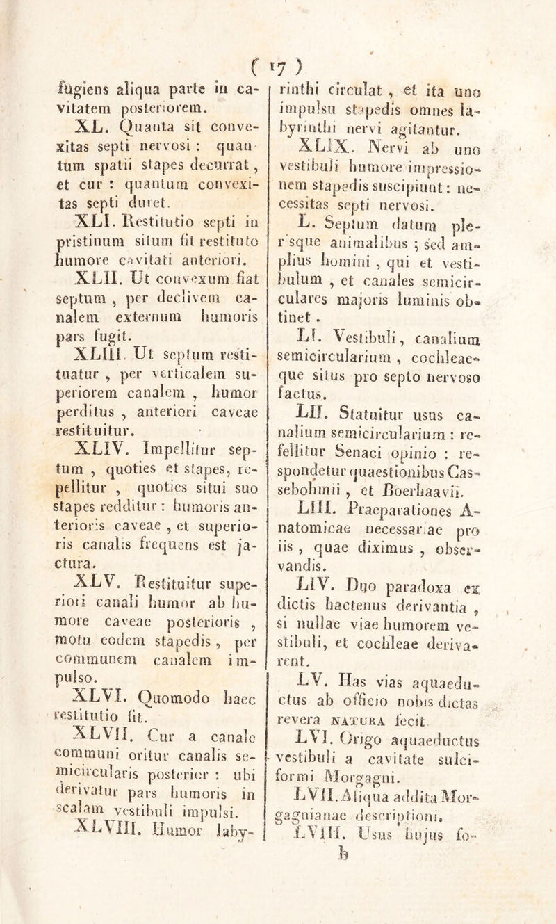 ( *7 ) fugiens aliqua parte iu ca- vitatem posteriorem. XL. Quanta sit conve- xitas septi nervosi : quan tum spatii stapes decurrat, et cur : quantum convexi- tas septi duret. XLI. Rest itutio septi in pristinum situm iit restituto humore cavitati anteriori. XLII. Ut convexum fiat septum , per declivem ca- nalem externum humoris pars fugit. XLtll. Ut septum resti- tuatur , per verticalem su- periorem canalem , humor perditus , anteriori caveae restituitur. XLIV. Impellitur sep- tum , quoties et stapes, re- pellitur , quoties situi suo stapes redditur: humoris an- terioris caveae , et superio- ris canalis frequens est ja- ctura. XLV. Restituitur supe- 2*ioii canali humor ab hu- more caveae posterioris , motu eodem stapedis , per communem canalem i m- pulso. XLVI. Quomodo haec restitutio fit XLVII Cur a canale communi oritur canalis se- micircularis posterior : ubi derivatur pars burnoris in scalam vestibuli impulsi. X L\III. U. umor 1 abj- rinthi circulat , et ita uno impulsu stapedis omnes la- byrinthi nervi agitantur. XXIX. Nervi ab uno vestibuli humore impressio- nem stapedis suscipiunt: ne- cessitas septi nervosi. U. Septum datum ple- r sque animalibus 5 sed am- plius homini , qui et vesti- bulum , et canales semicir- culares majoris luminis ob« tinet. Lf. Vestibuli, canalium semicircularium , cochleae- que silus pro septo nervoso factus. XII. Statuitur usus ca- nalium semicircularium: re- fellitur Senaci opinio : re- spondetur quaestionibus Gas- sebonmii , et Boerhaavii. LUI. Praeparationes A- natomicae necessariae pro iis , quae diximus , obser- vandis. LIV. Htjo paradoxa es dictis hactenus derivantia , si nullae viae humorem ve- stibuli, et cochleae deriva® rent. LV. Has vias aquaedu- ctus ab officio nobis dictas revera u a tura fecit L\L Origo aquaeductus vestibuli a cavitate sulci- for mi Morgagni. LVlI.AJiq 11 a addita Moi&gt; gagnianae descriptionis L \ Hi. Usus lui jus fo-