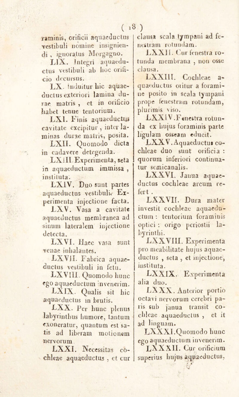 ( &gt;8 ) raminis, orificii aquaeductus vestibuli nomine insignien- di , ignoratus Morgagno. LIX. Integri aquaedu- ctus vestibuli ab hoc onii- cio decursus. LX. Induitur hic aquae- ductus exteriori lamina du- rae matris , et in orificio habet tenue tentorium. LX1. F inis aquaeductus cavitate excipitur , inter la- minas durae matris, posita. LXIL Quomodo dicta in cadavere detegenda. LXIII Experimenta, seta in aquaeductum immissa , instituta. LXIV. Duo sunt partes aquaeductus vestibuli** Ex- perimenta injectione facta, LXV. Vasa a cavitate aquaeductus membranea ad sinum lateralem injectione detecta. LXVI. Haec vasa sunt venae inhalantes. LXVil. Fab rica aquae- ductus vestibuli in fetu. LXV III. Quomodo hu uc ego aquaeductum invenerim. LXIX. Qualis sit hic aquaeductus in brutis. LXX. Per hunc plenus labyrinthus humore, tantum exoneratur, quantum est sa- tis ad liberam motionem nervorum LXXI. N ccessitas co- chleae aquaeductus , et cur clausa scala tympani ad fe- nestram rotundam. LXXIL Cur fenestra ro- tunda membrana , non osse clausa. LXXIil. Cochleae a- quaeductus oiitur a forami- ne posito in scala tympani prope fenestram rotundam, plurimis nso. LXXI V.Fenestra rotun- da ex hujus foraminis parte ligulam osseam educit. LXXV.Aquaeductui co- chleae duo sunt orificia : quorum inferiori continua- tur semicanalis. LXXVI. Janua aquae- ductus cochleae arcum re- fert . LXXVIL Dura mater investit cochleae aquaedu- ctum : tentorium foraminis optici : origo periostii la- byrinthi. LXXVIII. Experimenta pro meabilitate hujus aquae- ductus , seta , et injectione, instituta. LXXIX. Experimenta alia duo. LXXX. Anterior portio octavi nervorum cerebri pa- ris sub janua transit co- chleae aquaeductus , ct it ad linguam» LXXXI.Quomodo hunc ego aquaeductum invenerim. LXXXII. Cur orificium superius hujus aqpaeductus,