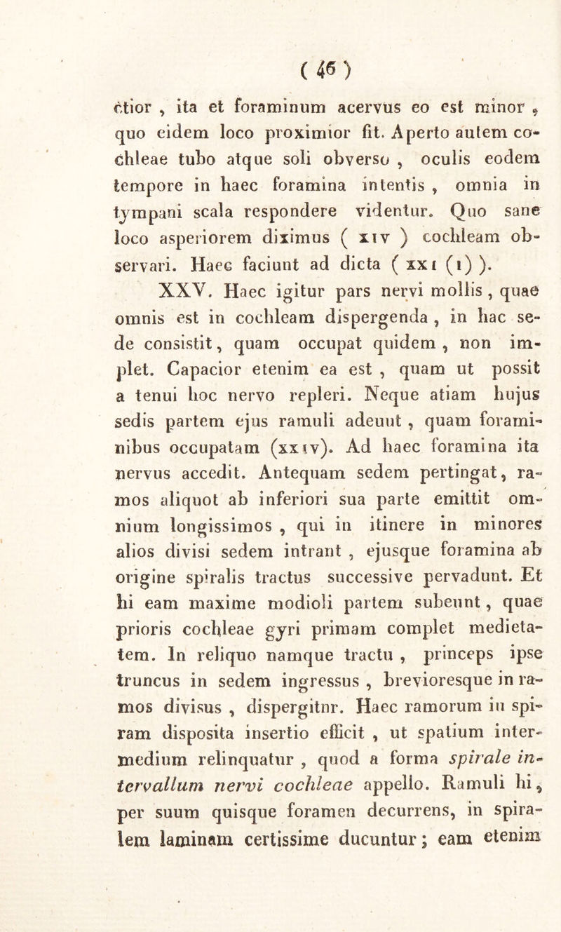 ctior , ita et foraminum acervus eo est minor , quo eidem loco proximior fit. Aperto autem co- chleae tubo atque soli obverso , oculis eodem tempore in haec foramina intentis , omnia in tjmpani scala respondere videntur. Quo sane loco asperiorem diximus ( xiv ) cochleam ob- servari. Haec faciunt ad dicta ( xxi (i) ). XXV. Haec igitur pars nervi mollis , quae omnis est in cochleam dispergenda , in hac se- de consistit, quam occupat quidem , non im- plet. Capacior etenim ea est , quam ut possit a tenui hoc nervo repleri. Neque atiam hujus sedis partem ejus ramuli adeunt , quam forami- nibus occupatam (xxtv). Ad haec foramina ita nervus accedit. Antequam sedem pertingat, ra- mos aliquot ab inferiori sua parte emittit om- nium longissimos , qui in itinere in minores alios divisi sedem intrant , ejusque foramina ab origine spiralis tractus successive pervadunt. Et hi eam maxime modioli partem subeunt, quae prioris cochleae gyri primam complet medieta- tem. In reliquo namque tractu , princeps ipse truncus in sedem ingressus , brevioresque in ra- mos divisus , dispergitor. Haec ramorum iu spi- ram disposita insertio efficit , ut spatium inter- medium relinquatur , quod a forma spirale in- tervallum nervi cochleae appello. Ramuli hi, per suum quisque foramen decurrens, in spira- lem laminam certissime ducuntur; eam etenim